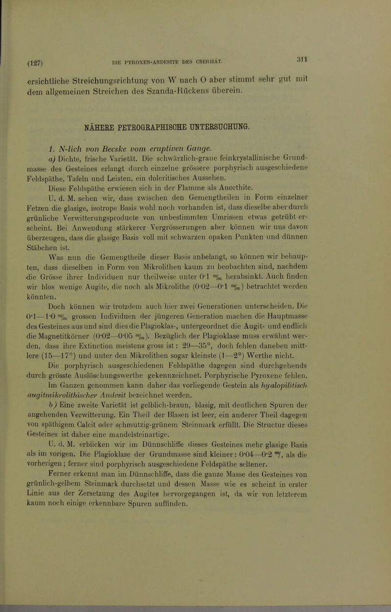 {127) ersichtliche Streichungsrichlung von W nach 0 aber stimmt sehr f?ut mit dem allgemeinen Streichen des Szanda-Kückens überein. NÄHEEE PETßOGEAPHISOHE UUTEESUOHUNG. 1, N-lich non Becske vom eruptiven Gange. a) Dichte, frische Varietät. Die schwürzlich-graue feinkrystallinische Grund- masse des Gesteines erlangt durch einzelne grössere porphyrisch ausgeschiedene Feldspäthe, Tafeln und Leisten, ein doleritisches Aussehen. Diese Feldspäthe erwiesen sich in der Flamme als Anorthite. U. d. M. sehen wir, dass zwischen den Gemengtheilen in Form einzelner Fetzen die glasige, isotrope Basis wohl noch vorhanden ist, dass dieselbe aber durch grünliche Verwitterungsproducte von unbestimmten Umrissen etwas getrübt er- scheint. Bei Anwendung stärkerer Vergrösserungen aber können wir uns davon überzeugen, dass die glasige Basis voll mit schwarzen opaken Punkten und dünnen Stäbchen ist. Was nun die Gemengtheile dieser Basis anbelangt, so können wir behaup- ten, dass dieselben in Form von MikroHthen kaum zu beobachten sind, nachdem die Grösse ihrer Individuen nur theilweise unter O*! herabsinkt. Auch finden wir blos wenige Augite, die noch als MikroHthe (0-02—O'l V) betrachtet werden könnten. Doch können wir trotzdem auch hier zwei Generationen unterscheiden. Die O'l—l'O ■'«/,„ grossen Individuen der jüngeren Generation machen die Hauptmasse des Gesteines aus und sind dies die Plagioklas-, untergeordnet die Augit- und endlich die Magnetitkörner (0'02—0-05 »V)- Bezüglich der Plagioklase muss erwähnt wer- den, dass ihre Extinction meistens gross ist: 29—35°, doch fehlen daneben mitt- lere (15—17) und unter den Mikrolithen sogar kleinste (1—2°) Werthe nicht. Die porphyrisch ausgeschiedenen Feldspäthe dagegen sind durchgehends durch grösste Auslöschungswerthe gekennzeichnet. Porphyrische Pyroxene fehlen. Im Ganzen genommen kann daher das vorliegende Gestein als hyalopilitiscli uugitmikrolühischer Andesit bezeichnet werden. b) Eine zweite Varietät ist gelbhch-braun, blasig, mit deutlichen Spuren der angehenden Verwitterung. Ein Theil der Blasen ist leer, ein anderer Theil dagegen von späthigem Calcit oder sphmutzig-grünem Steinmark erfüllt. Die Structur dieses Gesteines ist daher eine mandelsteinartige. U. d. M. erblicken wir im Dünnschliffe dieses Gesteines mehr glasige Basis als im vorigen. Die Plagioklase der Grundmasse sind kleiner: 0-04—0*2 als die vorherigen; ferner sind porphyrisch ausgeschiedene Feldspäthe seltener. Ferner erkennt man im Dünnschliffe, dass die ganze Masse des Gesteines von grünlich-gelbem Steinmark durchsetzt und dessen Masse wie es scheint in erster Linie aus der Zersetzung des Augites hervorgegangen ist, da wir von letzterem kaum noch einige erkennbare Spuren auffinden.