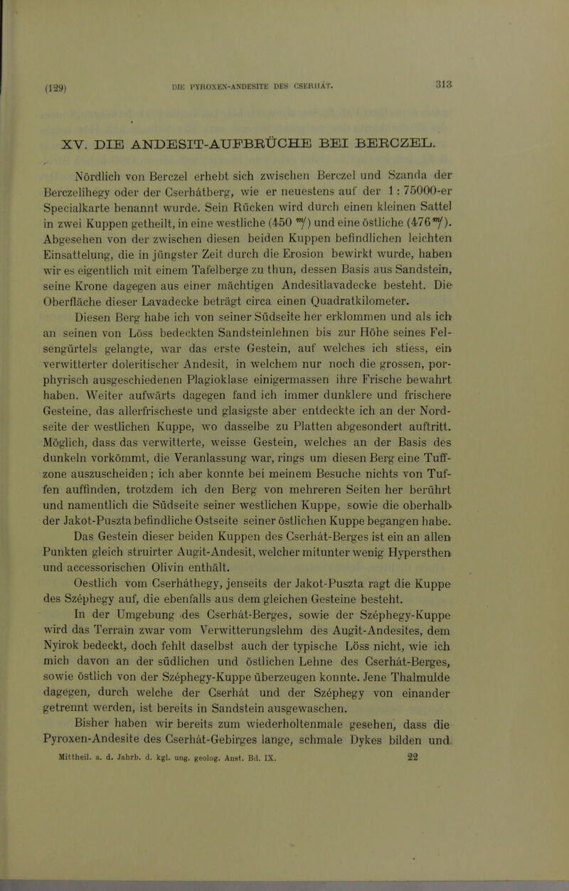 (129) XV. DIE ANDESIT-AUFBBÜCHE BEI BEBCZEL, Nördlich von Berczel erhebt sich zwischen Berczel und Szanda der Berczelihegy oder der Gserhätberg, wie er neuestens auf der 1: 75000-er Specialkarte benannt wurde. Sein Rücken wird durch einen kleinen Sattel in zwei Kuppen getheilt, in eine westliche (450 ^) und eine östliche (476/). Abgesehen von der zwischen diesen beiden Kuppen befindlichen leichten Einsattelung, die in jüngster Zeit durch die Erosion bewirkt wurde, haben wur es eigentlich mit einem Tafelberge zu thun, dessen Basis aus Sandstein, seine Krone dagegen aus einer mächtigen Andesitlavadecke besteht. Die Oberfläche dieser Lavadecke beträgt circa einen Quadratkilometer. Diesen Berg habe ich von seiner Südseite her erklommen und als ich an seinen von Löss bedeckten Sandsteinlehnen bis zur Höhe seines Fel- sengürtels gelangte, war das erste Gestein, auf welches ich stiess, ein verwitterter doleritischer Andesit, in welchem nur noch die grossen, por- phyrisch ausgeschiedenen Plagioklase einigermassen ihre Frische bewahrt haben. Weiter aufwärts dagegen fand ich immer dunklere und frischere Gesteine, das allerfrischeste und glasigste aber entdeckte ich an der Nord- seite der westlichen Kuppe, wo dasselbe zu Platten abgesondert auftritt. Möglich, dass das verwitterte, weisse Gestein, welches an der Basis des dunkeln vorkömmt, die Veranlassung war, rings um diesen Berg eine Tuff- zone auszuscheiden; ich aber konnte bei meinem Besuche nichts von Tuf- fen auffinden, trotzdem ich den Berg von mehreren Seiten her berührt und namentlich die Südseite seiner westlichen Kuppe, sowie die oberhalb der Jakot-Puszta befindliche Ostseite seiner östlichen Kuppe begangen habe. Das Gestein dieser beiden Kuppen des Gserhät-Berges ist ein an allen Punkten gleich struirter Augit-Andesit, welcher mitunter wenig Hypersthen und accessorischen Olivin enthält. Oestlich vom Gserhäthegy, jenseits der Jakot-Puszta ragt die Kuppe des Szephegy auf, die ebenfalls aus dem gleichen Gesteine besteht. In der Umgebung des Gserhät-Berges, sowie der Szephegy-Kuppe wird das Terrain zwar vom Verwitterungslehm des Augit-Andesites, dem Nyirok bedeckt, doch fehlt daselbst auch der typische Löss nicht, wie ich mich davon an der südlichen und östlichen Lehne des Gserhät-Berges, sowie östlich von der Szephegy-Kuppe überzeugen konnte. Jene Thalmulde dagegen, durch welche der Gserhät und der Szephegy von einander getrennt werden, ist bereits in Sandstein ausgewaschen. Bisher haben wir bereits zum wiederholtenmale gesehen, dass die Pyroxen-Andesite des Gserhät-Gebirges lange, schmale Dykes bilden und. Mittheil. a. d. Jahrb. d. kgl. ung. geolog. Anst. Bd. IX. 22