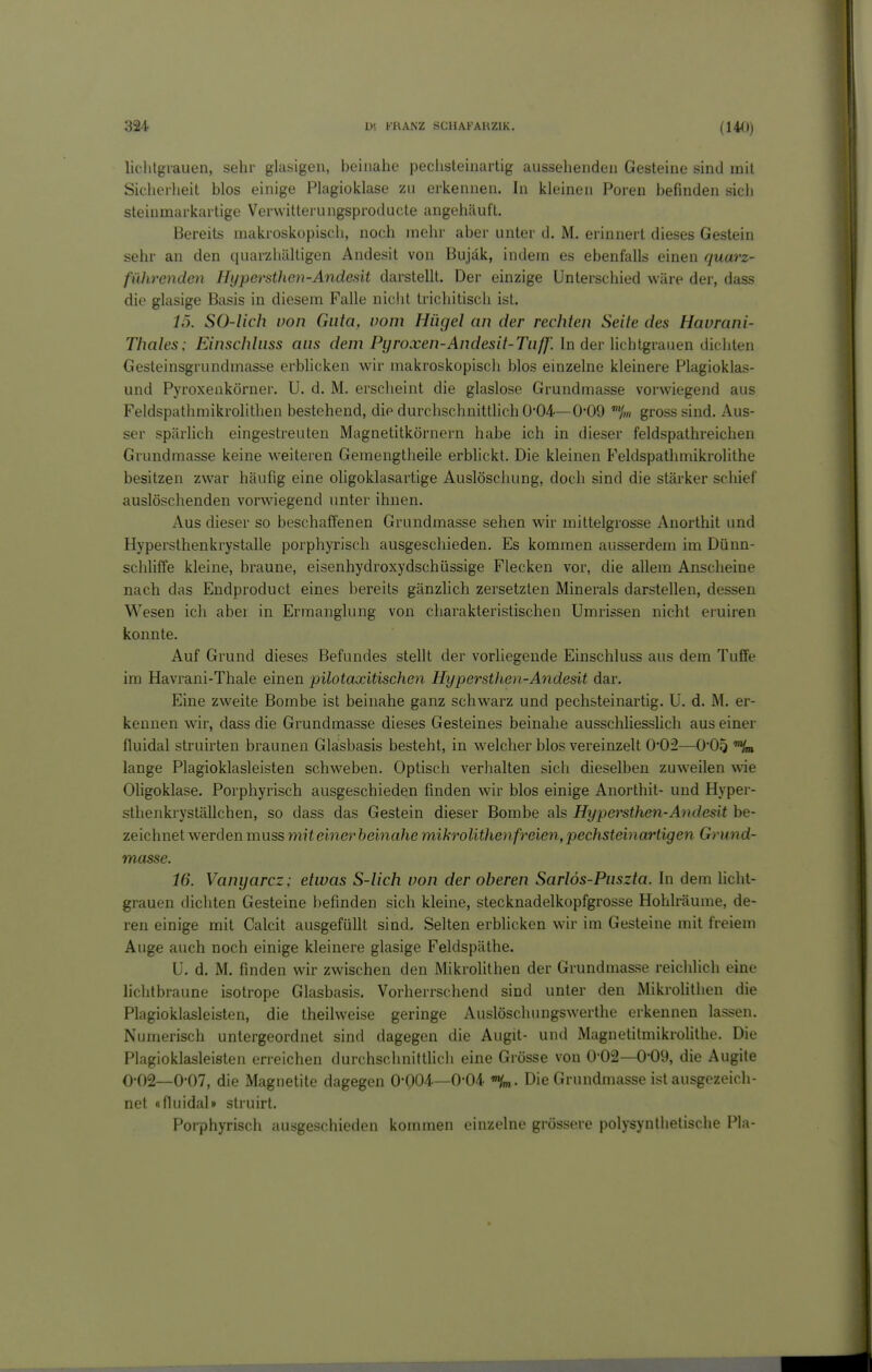 liclilgrauen, sehr glasigen, beinahe peclisteinartig ausselienden Gesteine sind mit Sicherheit blos einige Plagioklase zn erkennen. In kleinen Poren befinden sich steinmarkartige Verwittei-ungsproducte angehäuft. Bereits makroskopisch, noch mehr aber unter d. M. erinnert dieses Gestein sehr an den quarzhältigen Andesit von Bujak, indem es ebenfalls einen quarz- führenden Hypersthen-Andedt darstellt. Der einzige Unterschied wäre der, dass die glasige Basis in diesem Falle nicht trichitisch ist. 15. SO-lich von Guta, vom Hügel an der rechten Seile des Havrani- Thales: Einscblnss aus dem Pyroxen-Andesit-Tn/J'. In der lichtgranen dichten Gesteinsgrundmasse erblicken wir makroskopisch blos einzelne kleinere Plagioklas- und Pyroxenkörner. U. d. M. erscheint die glaslose Grundmasse vorwiegend aus Feldspathmikrolithen bestehend, die durchschnittlich 004—0*09 gross sind. Aus- ser spärhch eingestreuten Magnetitkörnern habe ich in dieser feldspathreichen Grundmasse keine w^eiteren Gemengtheile erblickt. Die kleinen Feldspathmikrolithe besitzen zwar häufig eine oligoklasartige Auslöschung, doch sind die stärker schief auslöschenden vorwiegend unter ihnen. Aus dieser so beschaffenen Grundmasse sehen wir mittelgrosse Anorthit und Hypersthenkrystalle porphyrisch ausgeschieden. Es kommen ausserdem im Dünn- schliffe kleine, braune, eisenhydroxydschüssige Flecken vor, die allem Anscheine nach das Eudproduct eines bereits gänzhch zersetzten Minerals darstellen, dessen Wesen ich aber in Ermanglung von charakteristischen Umrissen nicht eruiren konnte. Auf Grund dieses Befundes stellt der vorliegende Einschluss aus dem Tuffe im Havrani-Thale einen püotaxitischen Hypersthen-Andesit dar. Eine zweite Bombe ist beinahe ganz schwarz und pechsteinartig. U. d. M. er- kennen wir, dass die Grundmasse dieses Gesteines beinahe ausschliesslich aus einer fluidal struirten braunen Glasbasis besteht, in welcher blos vereinzelt O'Oi—O'Oö lange Plagioklasleisten schweben. Optisch verhalten sich dieselben zuweilen wie Oligoklase. Porphyrisch ausgeschieden finden wir blos einige Anorthit- und Hyper- sthenkryställchen, so dass das Gestein dieser Bombe als Hypersthen-Andesit be- zeichnet werden muss mit einer heinahe mikrolithen freien, pechsteinartige72 Grund- masse. 16. Vanyarcz; elivas S-lich von der oberen Sarlös-Puszta. In dem licht- grauen dichten Gesteine befinden sich kleine, stecknadelkopfgrosse Hohlräume, de- ren einige mit Calcit ausgefüllt sind. Selten erblicken wir im Gesteine mit freiem Auge auch noch einige kleinere glasige Feldspäthe. U. d. M. finden wir zwischen den Mikrolithen der Grundmasse reichlich eine licht braune isotrope Glasbasis. Vorherrschend sind unter den Mikrolithen die Plagioklasleisten, die theilweise geringe Auslöschungswerthe erkennen lassen. Numerisch untergeordnet sind dagegen die Augit- und Magnetitmikrolithe. Die Plagioklasleisten erreichen durchschnittlich eine Grösse von 0-02—0-09, die Augite 0-02—0-07, die Magnetite dagegen 0-004.—0-04. Die Grundmasse ist ausgezeich- net «fluidal» struirt. Porphyrisch ausgeschieden kommen einzelne grössere polysynlhetische Pia-