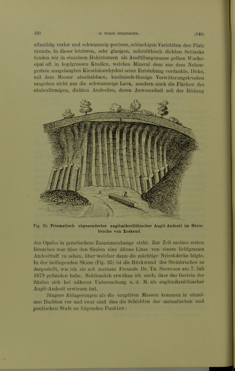 (146) allmählig- verlor und schwammig-porösen, schlackigen Varietäten den Platz räumte. In dieser letzteren, sehr glasigen, mikrolithisch dichten Schlacke fanden wir in einzelnen Hohlräumen als Ausfüllungsmasse gelben W'achs- opal oft in kopfgrossen Knollen, welches Mineral dem aus dem Neben- gestein ausgelaugten Kieselsäurehydrat seine Entstehung verdankte. Dicke, mit dem Messer abschabbare, kaolinisch-thonige Verwitterungsk»'usten umgeben nicht nur die schwammige Lava, sondern auch die Flächen des säulenförmigen, dichten Andesites, deren Anwesenheit mit der Bildung Fig. 25. Prismatisch abgesonderter augitmikrolithischer Augit-Andesit im Stein- bruche von Ecskend. des Opales in genetischem Zusammenhange steht. Zur Zeit meines ersten Besuches war über den Säulen eine dünne Linse von einem hchtgrauen Andesittuff zu sehen, über'welcher dann die mächtige Nyirokdecke folgte. In der beiliegenden Skizze (Fig. 25) ist die Rückwand des Steinbruches so dargestellt, wie ich sie mit meinem Freunde Dr. Th. Szontagh am 7. Juli 1879 gefunden habe. Schliesslich erwähne ich noch, dass das Gestein der Säulen sich bei näherer Untersuchung u. d. M. als augitmikrolithischer Augit-Andesit erwiesen hat. Jüngere Ablagerungen als die eruptiven Massen kommen in einzel- nen Buchten vor und zwar sind dies die Schichten der sarmatischen und pontischen Stufe an folgenden Punkten :