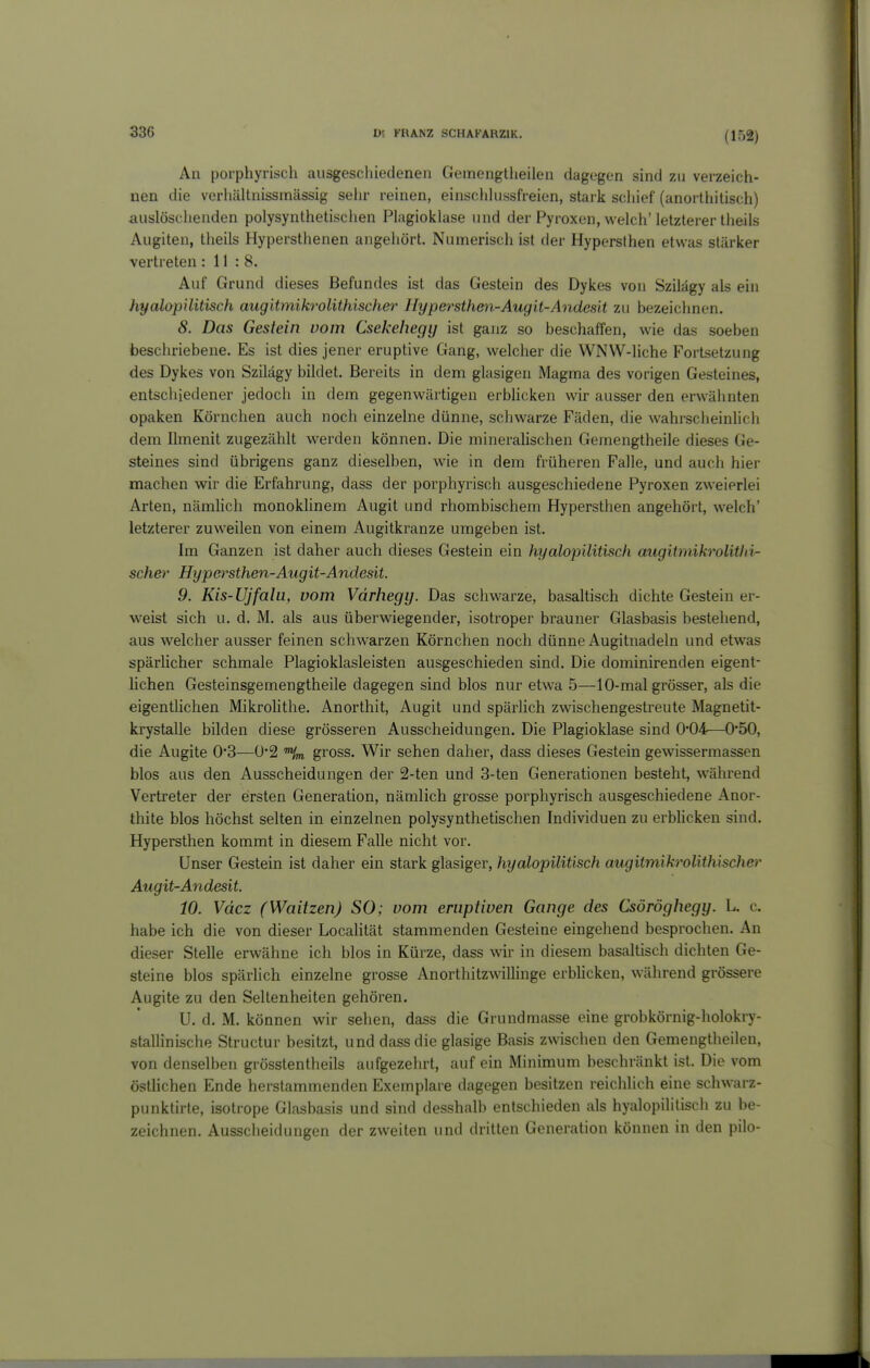 (152) An porphyrisch ausgeschiedenen Gemengtheilen dagegen sind zu verzeich- nen die verhältnissinässig sein- reinen, einsclilu.ssfreien, stark scliief (anorUiitisch) auslöschenden polysynthetisciien Plagioklase und der Pyroxen, welch'letzterer tiieils Augiten, theils Hypersthenen angehört. Numerisch ist der Hypersthen etwas stärker vertreten : 11 : 8. Auf Grund dieses Befundes ist das Gestein des Dykes von Szilägy als ein hyalopilitisch augltmikrolithischer Hypersthen-Augit-Andesit zu bezeichnen. 8. Das Gestein vom Csekehegy ist ganz so beschaffen, wie das soeben beschriebene. Es ist dies jener eruptive Gang, welcher die WNW-liche Fortsetzung des Dykes von Szilägy bildet. Bereits in dem glasigen Magma des vorigen Gesteines, entschiedener jedoch in dem gegenwärtigen erbhcken wir ausser den erwähnten opaken Körnchen auch noch einzelne dünne, schwarze Fäden, die wahrscheinlich dem Ilmenit zugezählt werden können. Die mineralischen Gemengtheile dieses Ge- steines sind übrigens ganz dieselben, wie in dem früheren Falle, und auch hier machen wir die Erfahrung, dass der porphyrisch ausgeschiedene Pyroxen zweierlei Arten, nämUch monoklinem Augit und rhombischem Hypersthen angehört, welch' letzterer zuweilen von einem Augitkranze umgeben ist. Im Ganzen ist daher auch dieses Gestein ein hyalopilitisch augitmikrolitlii- scher Hypei^sthen-Augit-Andesit. 9. Kis-Ujfalu, vom Vdrhegy. Das schwarze, basaltisch dichte Gestein er- weist sich u. d. M. als aus überwiegender, isotroper brauner Glasbasis bestehend, aus welcher ausser feinen schwarzen Körnchen noch dünne Augitnadeln und etwas spärlicher schmale Plagioklasleisten ausgeschieden sind. Die dominirenden eigent- lichen Gesteinsgemengtheile dagegen sind blos nur etwa 5—10-mal grösser, als die eigentlichen Mikrolithe. Anorthit, Augit und spärlich zwäschengestreute Magnetit- krystalle bilden diese grösseren Ausscheidungen. Die Plagioklase sind 0*04—0*50, die Augite 0*3—0*2 'V gross. Wir sehen daher, dass dieses Gestein gewissermassen blos aus den Ausscheidungen der 2-ten und 3-ten Generationen besteht, w^ährend Vertreter der ersten Generation, nämlich grosse porphyrisch ausgeschiedene Anor- thite blos höchst selten in einzelnen polysynthetischen Individuen zu erbUcken sind. Hypersthen kommt in diesem Falle nicht vor. Unser Gestein ist daher ein stark glasiger, hyalopilitisch augitmikrolithischer Augit-Andesit. 10. Vdcz (Waitzen) SO; vom eruptiven Gange des Csöröghegy. L. c. habe ich die von dieser Localität stammenden Gesteine eingehend besprochen. An dieser Stelle erwähne ich blos in Kürze, dass wir in diesem basaltisch dichten Ge- steine blos spärlich einzelne grosse Anorthitzwillinge erblicken, während grössere Augite zu den Seltenheiten gehören. U. d. M. können wir sehen, dass die Grundmasse eine grobkörnig-holokry- stallinische Structur besitzt, und dass die glasige Basis zwischen den Gemengtheilen, von denselben grosstentheils aufgezehrt, auf ein Minimum beschränkt ist. Die vom östhchen Ende herstammenden Exemplare dagegen besitzen reichlich eine schwarz- punktirte, isotrope Glasbasis und sind desshalb entschieden als hyalopilitisch zu be- zeichnen. Ausscheidungen der zweiten und dritten Generation können in den pilo-