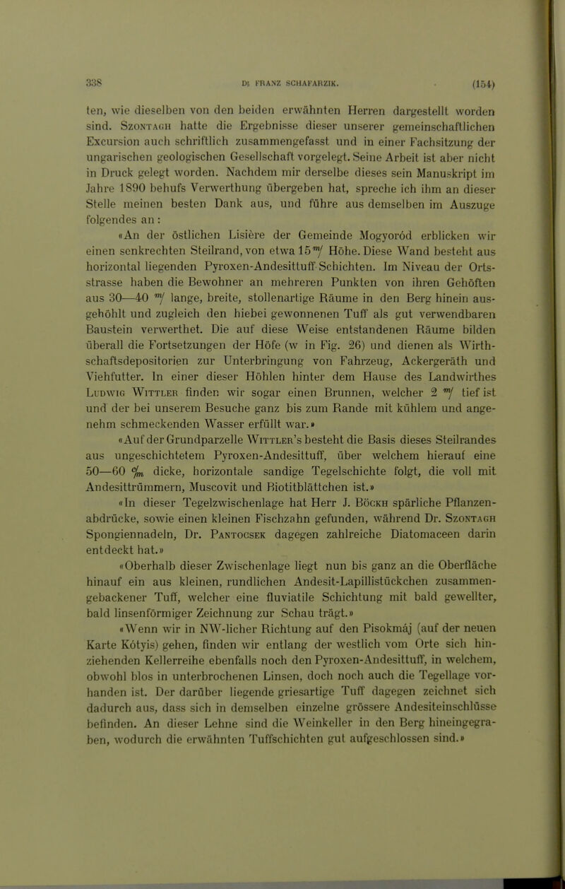 (154) ten, wie dieselben von den beiden erwähnten Herren dargestellt worden sind. SzoNTACiH hatte die Ergebnisse dieser unserer gemeinschaftlichen Excursion auch schriftlich zusammengefasst und in einer Fachsitzung der ungarischen geologischen Gesellschaft vorgelegt. Seine Arbeit ist aber nicht in Druck gelegt worden. Nachdem mir derselbe dieses sein Manuskript im Jahre 1890 behufs Verwerthung übergeben hat, spreche ich ihm an dieser Stelle meinen besten Dank aus, und führe aus demselben im Auszuge folgendes an: «An der östlichen Lisiere der Gemeinde Mogyoröd erblicken wir einen senkrechten Steilrand, von etwalö'y Höhe. Diese Wand besteht aus horizontal liegenden Pyroxen-Andesittuff Schichten. Im Niveau der Orts- strasse haben die Bewohner an mehreren Punkten von ihren Gehöften aus 30—40 lange, breite, stollenartige Räume in den Berg hinein aus- gehöhlt und zugleich den hiebei gewonnenen Tuff als gut verwendbaren Baustein verwerthet. Die auf diese Weise entstandenen Räume bilden überall die Fortsetzungen der Höfe (w in Fig. 26) und dienen als Wirth- schaftsdepositorien zur Unterbringung von Fahrzeug, Ackergeräth und Viehfutter. In einer dieser Höhlen hinter dem Hause des Landwirthes Ludwig Wittler finden wir sogar einen Brunnen, welcher 2 tief ist und der bei unserem Besuche ganz bis zum Rande mit kühlem und ange- nehm schmeckenden Wasser erfüllt war.» «Auf der Grundparzelle Wittler's besteht die Basis dieses Steilrandes aus ungeschichtetem Pyroxen-Andesittuff, über welchem hierauf eine 50—60 %, dicke, horizontale sandige Tegelschichte folgt, die voll mit Andesittrümmern, Muscovit und Riotitblättchen ist.» «In dieser Tegelzwischenlage hat Herr J. Bögkh spärliche Pflanzen- abdrücke, soAvie einen kleinen Fischzahn gefunden, während Dr. Szontagh Spongiennadeln, Dr. Pantogsek dagegen zahlreiche Diatomaceen darin entdeckt hat.» «Oberhalb dieser Zwischenlage hegt nun bis ganz an die Oberfläche hinauf ein aus kleinen, rundlichen Andesit-Lapillistückchen zusammen- gebackener Tuf!, welcher eine fluviatile Schichtung mit bald gewellter, bald linsenförmiger Zeichnung zur Schau trägt.» «Wenn wir in NW-licher Richtung auf den Pisokmäj (auf der neuen Karte Kötyis) gehen, finden wir entlang der westlich vom Orte sich hin- ziehenden Kellerreihe ebenfalls noch den Pyroxen-Andesittuff, in welchem, obwohl blos in unterbrochenen Linsen, doch noch auch die Tegellage vor- handen ist. Der darüber liegende griesartige Tuff dagegen zeichnet sich dadurch aus, dass sich in demselben einzelne grössere Andesiteinschlüsse befinden. An dieser Lehne sind die Weinkeller in den Berg hineingegra- ben, wodurch die erwähnten Tuffschichten gut aufgeschlossen sind.»