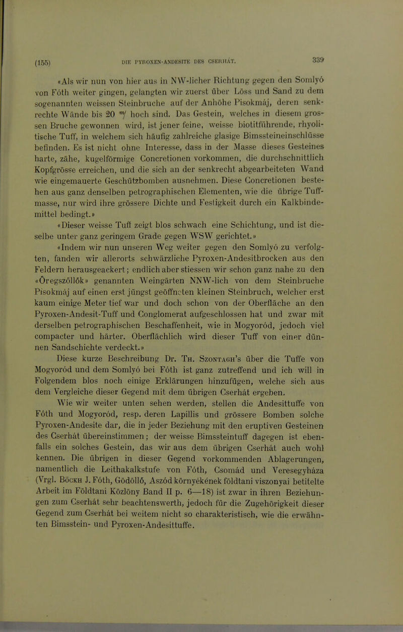 (155) «Als wir nun von hier aus in NW-licher Richtung gegen den Somlyö von Föth weiter gingen, gelangten wir zuerst über Löss und Sand zu dem sogenannten weissen Steinbruche auf der Anhöhe Pisokmäj, deren senk- rechte Wände bis 20 *7 hoch sind. Das Gestein, welches in diesem gros- sen Bruche gewonnen wird, ist jener feine, weisse biotitführende, rhyoli- tische Tuff, in welchem sich häufig zahlreiche glasige Bimssteineinschlüsse befinden. Es ist nicht ohne Interesse, dass in der Masse dieses Gesteines harte, zähe, kugelförmige Concretionen vorkommen, die durchschnittlich Kopfgrösse erreichen, und die sich an der senkrecht abgearbeiteten Wand wie eingemauerte Geschützbomben ausnehmen. Diese Concretionen beste- hen aus ganz denselben petrographischen Elementen, wie die übrige Tuff- masse, nur wird ihre grössere Dichte und Fesdgkeit durch ein Kalkbinde- mittel bedingt.» «Dieser weisse Tuff zeigt blos schwach eine Schichtung, und ist die- selbe unter ganz geringem Grade gegen WSW gerichtet.» «Indem wir nun unseren Weg weiter gegen den Somlyö zu verfolg- ten, fanden wir allerorts schwärzliche Pyroxen-Andesitbrocken aus den Feldern herausgeackert; endlich aber stiessen wir schon ganz nahe zu den «Öregszöllök» genannten Weingärten NNW-lich von dem Steinbruche Pisokmäj auf einen erst jüngst geöffneten kleinen Steinbruch, welcher erst kaum einige Meter tief war und doch schon von der Oberfläche an den Pyroxen-Andesit-Tuff und Gonglomerat aufgeschlossen hat und zwar mit derselben petrographischen Beschaffenheit, wie in Mogyoröd, jedoch viel compacter und härter. Oberflächlich wird dieser Tuff von einer dün- nen Sandschichte verdeckt.» Diese kurze Beschreibung Dr. Th. Szontagh's über die Tuffe von Mogyoröd und dem Somlyö bei Föth ist ganz zutreffend und ich will in Folgendem blos noch einige Erklärungen hinzufügen, welche sich au& dem Vergleiche dieser Gegend mit dem übrigen Gserhät ergeben. Wie wir weiter unten sehen werden, stellen die Andesittuffe von Föth und Mogyoröd, resp. deren Lapillis und grössere Bomben solche Pyroxen-Andesite dar, die in jeder Beziehung mit den eruptiven Gesteinen des Gserhät übereinstimmen; der weisse Bimssteintuff dagegen ist eben- falls ein solches Gestein, das wir aus dem übrigen Gserhät auch wohl kennen. Die übrigen in dieser Gegend vorkommenden Ablagerungen, namentlich die Leithakalkstufe von Föth, Gsomäd und Veresegyhäza (Vrgl. BöcKH J.Föth, Gödöllö, Aszöd környekenek földtani viszonyai betitelte Arbeit im Földtani Közlöny Band II p. 6—18) ist zwar in ihren Beziehun- gen zum Gserhät sehr beachtenswerth, jedoch für die Zugehörigkeit dieser Gegend zum Gserhät bei weitem nicht so charakteristisch, wie die erwähn- ten Bimsstein- und Pyroxen-Andesittuffe.