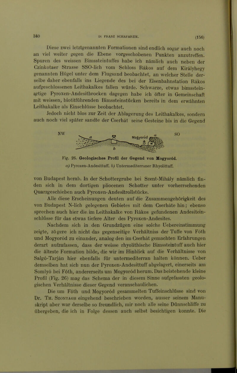 (156) Diese zwei letztgenannten Formationen sind endlich sogar auch noch an viel weiter gegen die Ebene vorgeschobenen Punkten anzutreffen. Spuren des weissen Bimssteintuffes habe ich nämlich auch neben der Czinkotaer Strasse SSO-lich vom Schloss Räkos auf dem Kirälyhegy genannten Hügel unter dem Flugsand beobachtet, an welcher Stelle der- selbe daher ebenfalls ins Liegende des bei der Eisenbahnstation Räkos aufgeschlossenen Leithakalkes fallen würde. Schwarze, etwas bimsstein- a4'tige Pyroxen-Andesitbiocken dagegen habe ich öfter in Gemeinschaft mit weissen, biotitführenden Bimssteinstücken bereits in dem erwähnten Leithakalke als Einschlüsse beobachtet. Jedoch nicht blos zur Zeit der Ablagerung des Leithakalkes, sondern auch noch viel später sandte der Cserhät seine Gesteine bis in die Gegend von Budapest herab. In der Schottergrube bei Szent-Mihäly nämlich fin- den sich in dem dortigen pliocenen Schotter unter vorherrschenden Quarzgeschieben auch Pyroxen-Andesitrollstücke. Alle diese Erscheinungen deuten auf die Zusammengehörigkeit des von Budapest N-lich gelegenen Gebietes mit dem Cserhäte hin; ebenso sprechen auch hier die. im Leithakalke von Räkos gefundenen Andesitein- schlüsse für das etwas tiefere Alter des Pyroxen-Andesites. Nachdem sich in den Grundzügen eine solche Uebereinstimmung zeigte, zögere ich nicht das gegenseitige Verhältniss der Tuffe von Föth und Mogyoröd zu einander, analog den im Cserhät gemachten Erfahrungen derart aufzufassen, dass der weisse rhyolithische Bimssteintuff auch hier die älteste Formation bilde, die wir im Hinblick auf die Verhältnisse von Salgö-Tarjän hier ebenfalls für untermediterran halten können. Ueber demselben hat sich nun der Pyroxen-Andesittuff abgelagert, einerseits am Somlyö bei Föth, andererseits um Mogyoröd herum. Das beistehende kleine Profil (Fig. 26) mag das Schema der in diesem Sinne aufgefassten geolo- gischen Verhältnisse dieser Gegend veranschaulichen. Die um Föth und Mogyoröd gesammelten Tuffeinschlüsse sind von Dr. Th. Szontagh eingehend beschrieben worden, ausser seinem Manu- skript aber war derselbe so freundlich, mir noch alle seine Dünnschliffe zu übergeben, die ich in Folge dessen auch selbst besichtigen konnte. Die NW SO Fig. 26. Geologisches Profil der Gegend von Mogyoröd. a) Pyroxen-Andesittuff. h) Untermediterraner Rhyolittuff.