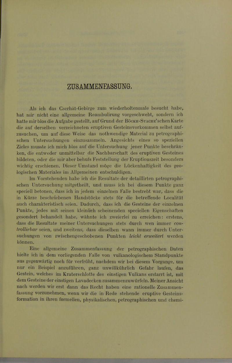 ZUSAMMENFASSUNG. Als ich das Gserhät-Gebirge zum wiederholtenmale besucht habe, hat mir nicht eine allgemeine Reambulirung vorgeschwebt, sondern ich hatte mir blos die Aufgabe gestellt, auf Grund der BöcKH-SxACHE'schen Karte die auf derselben verzeichneten eruptiven Gesteinsvorkommen selbst auf- zusuchen, um auf diese Weise das nothwendige Material zu petrographi- schen Untersuchungen einzusammeln. Angesichts eines so speziellen Zieles musste ich mich blos auf die Untersuchung jener Punkte beschrän- ken, die entweder unmittelbar die Nachbarschaft des eruptiven Gesteines bildeten, oder die mir aber behufs Feststellung der Eruptionszeit besonders wichtig erschienen. Dieser Umstand möge die Lückenhaftigkeit des geo- logischen Materiales im Allgemeinen entschuldigen. Im Vorstehenden habe ich die Resultate der detaillirten petrographi- schen Untersuchung mitgetheilt, und muss ich bei diesem Punkte ganz speciell betonen, dass ich in jedem einzelnen Falle bestrebt war, dass die in Kürze beschriebenen Handstöcke stets für die betreffende Localität auch charakteristisch seien. Dadurch, dass ich die Gesteine der einzelnen Punkte, jedes mit seinen kleinlich scheinenden speciellen Eigenschaften gesondert behandelt habe, wähnte ich zweierlei zu erreichen: erstens, dass die Resultate meiner Untersuchungen stets durch wen immer con- trollirbar seien, und zweitens, dass dieselben wann immer durch Unter- suchungen von zwischengeschobenen Punkten leicht erweitert werden können. Eine allgemeine Zusammenfassung der petrographischen Daten hielte ich in dem vorliegenden Falle von vulkanologischem Standpunkte aus gegenwärtig noch für verfrüht, nachdem wir bei diesem Voi^ange, um nur ein Beispiel anzuführen, ganz unwillkührlich Gefahr laufen, das Gestein, welches im Kraterschlotte des einstigen Vulkans erstarrt ist, mit dem Gesteine der einstigen Lavadecken zusammenzuwürfeln. Meiner Ansicht nach werden wir erst dann das Recht haben eine rationelle Zusammen- fassung vorzunehmen, wenn wir die in Rede stehende eruptive Gesteins- formation in ihren formellen, physikalischen, petrographischen und chemi-