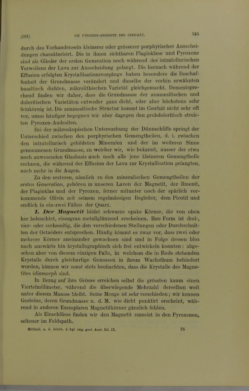 (161) durch das Vorhandensein kleinerer oder grösserer porphyrischer Ausschei- dungen charakterisirt. Die in ihnen sichtbaren Plagioklase und Pyroxene sind als Glieder der ersten Generation noch während des intratellurischen Verweilens der Lava zur Ausscheidung gelangt. Die hernach während der Effusion erfolgten Krystallisationsvorgänge haben besonders die Beschaf- fenheit der Grundmasse verändert und dieselbe der vorhin erwähnten basaltisch dichten, mikrolithischen Varietät gleichgemacht. Dementspre- chend finden wir daher, dass die Grundmasse der anamesitischen und doleritischen Varietäten entweder ganz dicht, oder aber höchstens sehr feinkörnig ist. Die anamesitische Structur kommt im Cserhät nicht sehr oft vor, umso häufiger begegnen wir aber dagegen den grobdoleritisch struir- ten Pyroxen-Andesiten. Bei der mikroskopischen Untersuchung der Dünnschliffe springt der Unterschied zwischen den porphyrischen Gemengtheilen, d. i. zwischen den intratellurisch gebildeten Mineralen und der im weiteren Sinne genommenen Grundmasse, zu welcher wir, wie bekannt, ausser der etwa noch anwesenden Glasbasis auch noch alle jene kleineren Gemengtheile rechnen, die während der Effusion der Lava zur Krystallisation gelangten, noch mehr in die Augen. Zu den ersteren, nämlich zu den mineralischen Gemengtheilen der ersten Generation!, gehören m unseren Laven der Magnetit, der Ilmenit, der Plagioklas und der Pyroxen, ferner mitunter noch der spärlich vor- kommende Olivin mit seinem regelmässigen Begleiter, dem Picotit und endlich in ein-zwei Fällen der Quarz. 1, Der 3Iagnetit bildet schwarze opake Körner, die von oben her beleuchtet, eisengrau metallglänzend erscheinen. Ihre Form ist drei-, vier- oder sechsseitig, die den verschiedenen Stellungen oder Durchschnit- ten der Octaeders entsprechen. Häufig kömmt es zwar vor, dass zwei oder mehrere Körner aneinander gewachsen sind und in Folge dessen blos nach auswärts hin krystallographisch sich frei entwickeln konnten: abge- sehen aber von diesem einzigen Falle, in welchem die in Rede stehenden Krystalle durch gleichartige Genossen in ihrem Wachsthum behindert wurden, können wir sonst stets beobachten, dass die Krystalle des Magne- tites idiomorph sind. In Bezug auf ihre Grösse erreichen selbst die grössten kaum einen Viertelmillimeter, während die überwiegende Mehrzahl derselben weit unter diesem Maasse bleibt. Seine Menge ist sehr verschieden; wir kennen Gesteine, deren Grundmasse u. d. M. wie dicht punktirt erscheint, wäh- rend in anderen Exemplaren Magnetitkörner gänzlich fehlen. Als Einschlüsse finden wir den Magnetit zumeist in den Pyroxenen, seltener im Feldspath. Mittheil. a. d. Jahrb. d. kgl, ung. geoi. Anst. Bd. IX. 24