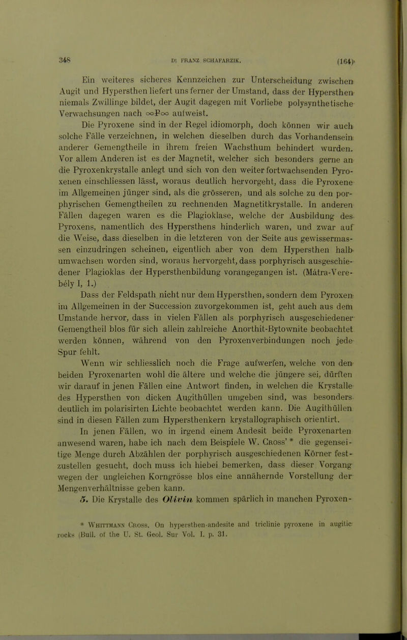 (164)» Ein weiteres siclieres Kennzeichen zur Untersciieidung zwischen Augit und Hypersthen Hefert uns ferner der Umstand, dass der Hypersthen niemals Zwillinge bildet, der Augit dagegen mit Vorliebe polysynthetische Verwachsungen nach ooPcxd aulweist. Die Pyroxene sind in der Regel idiomorph, doch können wir auch solche Fälle verzeichnen, in welchen dieselben durch das Vorhandensein anderer Gemengtheile in ihrem freien Wachsthum behindert wurden. Vor allem Anderen ist es der Magnetit, welcher sich besonders gerne an die Pyroxenkrystalle anlegt und sich von den weiter fortwachsenden Pyro- xenen einschliessen lässt, woraus deutlich hervorgeht, dass die Pyroxene im Allgemeinen jünger sind, als die grösseren, und als solche zu den por- phyrischen Gemengtheilen zu rechnenden Magnetitkrystalle. In anderen Fällen dagegen waren es die Plagioklase, welche der Ausbildung des- Pyroxens, namentlich des Hypersthens hinderlich waren, und zwar auf die Weise, dass dieselben in die letzteren von der Seite aus gewissermas- sen einzudringen scheinen, eigentlich aber von dem Hypersthen halb- umwachsen worden sind, woraus hervorgeht, dass porphyrisch ausgeschie- dener Plagioklas der Hypersthenbildung vorangegangen ist. (Mätra-Vere- bely I, 1.) Dass der Feldspath nicht nur dem Hypersthen, sondern dem Pyroxen im Allgemeinen in der Succession zuvorgekommen ist, geht auch aus dem Umstände hervor, dass in vielen Fällen als porphyrisch ausgeschiedener- Gemengtheil blos für sich allein zahlreiche Anorthit-ßytownite beobachtet werden können, während von den Pyroxenverbindungen noch jede Spur fehlt. Wenn wir schliesslich noch die Frage aufwerfen, welche von den^ beiden Pyroxenarten wohl die ältere und welche die jüngere sei, dürften wir darauf in jenen Fällen eine Antwort finden, in welchen die Krystalle des Hypersthen von dicken Augithüllen umgeben sind, was besonders deuthch im polarisirten Lichte beobachtet werden kann. Die Augithüllen sind in diesen Fällen zum Hypersthenkern krystallographisch orientirt. In jenen Fällen, wo in irgend einem Andesit beide Pyroxenarten anwesend waren, habe ich nach dem Beispiele W. Gross'* die gegensei- tige Menge durch Abzählen der porphyrisch ausgeschiedenen Körner fest- zustellen gesucht, doch muss ich hiebei bemerken, dass dieser Vorgang wegen der ungleichen Korngrösse blos eine annähernde Vorstellung der Mengenverhältnisse geben kann. 5, Die Krystalle des Olivin kommen spärlich in manchen Pyroxen- * Whittmann Gross. On hypersthen-andesite and triclinie pyroxene in augilic rockö (Bull, ot the U. St. Geol. Sur Vol. I. p. 31.