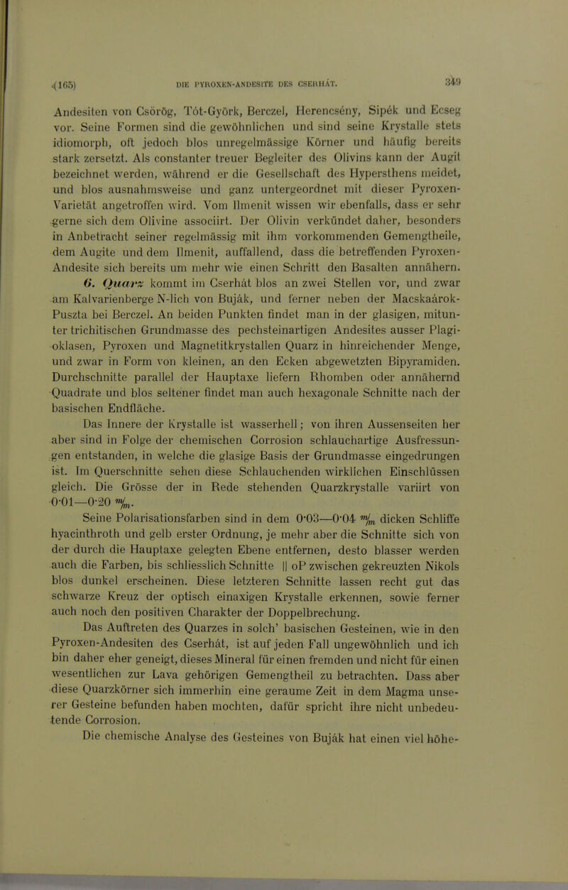 Andesiten von Csörög, Töt-Györk, Berczel, Herencseny, Sipek und Ecseg vor. Seine Formen sind die gewöhnlichen und sind seine Krystalle stets idiomorph, oft jedoch blos unregeimässige Körner und häufig bereits stark zersetzt. Als constanter treuer Begleiter des Olivins kann der Augit bezeichnet werden, während er die Gesellschaft des Hypersthens meidet, und blos ausnahmsweise und ganz untergeordnet mit dieser Pyroxen- Varietät angetroffen wird. Vom llmenit wissen wir ebenfalls, dass er sehr -gerne sich dem Olivine associirt. Der Olivin verkündet daher, besonders in Anbetracht seiner regelmässig mit ihm vorkommenden Gemengtheile, dem Augite und dem llmenit, auffallend, dass die betreffenden Pyroxen- Andesite sich bereits um mehr wie einen Schritt den Basalten annähern. 6*. Quarz kommt im Gserhät blos an zwei Stellen vor, und zwar am Kalvarienberge N-lich von Bujäk, und ferner neben der Macskaärok- Puszta bei Berczel. An beiden Punkten findet man in der glasigen, mitun- ter trichitischen Grundmasse des pechsteinartigen Andesites ausser Plagi- oklasen, Pyroxen und Magnetitkrystallen Quarz in hinreichender Menge, und zwar in Form von kleinen, an den Ecken abgewetzten Bipyramiden. Durchschnitte parallel der Hauptaxe liefern Rhomben oder annähernd Quadrate und blos seltener findet man auch hexagonale Schnitte nach der basischen Endfläche. Das Innere der Krystalle ist wasserhell; von ihren Aussenseiten her aber sind in Folge der chemischen Gorrosion schlauchartige Ausfressun- gen entstanden, in welche die glasige Basis der Grundmasse eingedrungen ist. Im Querschnitte sehen diese Schlauchenden wirklichen Einschlüssen gleich. Die Grösse der in Rede stehenden Quarzkrystalle variirt von 0-01—0-20 %. Seine Polarisationsfarben sind in dem 0'03—0*04 dicken Schliffe hyacinthroth und gelb erster Ordnung, je mehr aber die Schnitte sich von der durch die Hauptaxe gelegten Ebene entfernen, desto blasser werden auch die Farben, bis schliesslich Schnitte || oP zwischen gekreuzten Nikols blos dunkel erscheinen. Diese letzteren Schnitte lassen recht gut das schwarze Kreuz der optisch einaxigen Krystalle erkennen, sowie ferner auch noch den positiven Charakter der Doppelbrechung. Das Auftreten des Quarzes in solch' basischen Gesteinen, wie in den Pyroxen-Andesiten des Gserhät, ist auf jeden Fall ungewöhnlich und ich bin daher eher geneigt, dieses Mineral für einen fremden und nicht für einen wesentlichen zur Lava gehörigen Gemengtheil zu betrachten. Dass aber diese Quarzkörner sich immerhin eine geraume Zeit in dem Magma unse- rer Gesteine befunden haben mochten, dafür spricht ihre nicht unbedeu- tende Corrosion. Die chemische Analyse des Gesteines von Bujäk hat einen viel höhe-