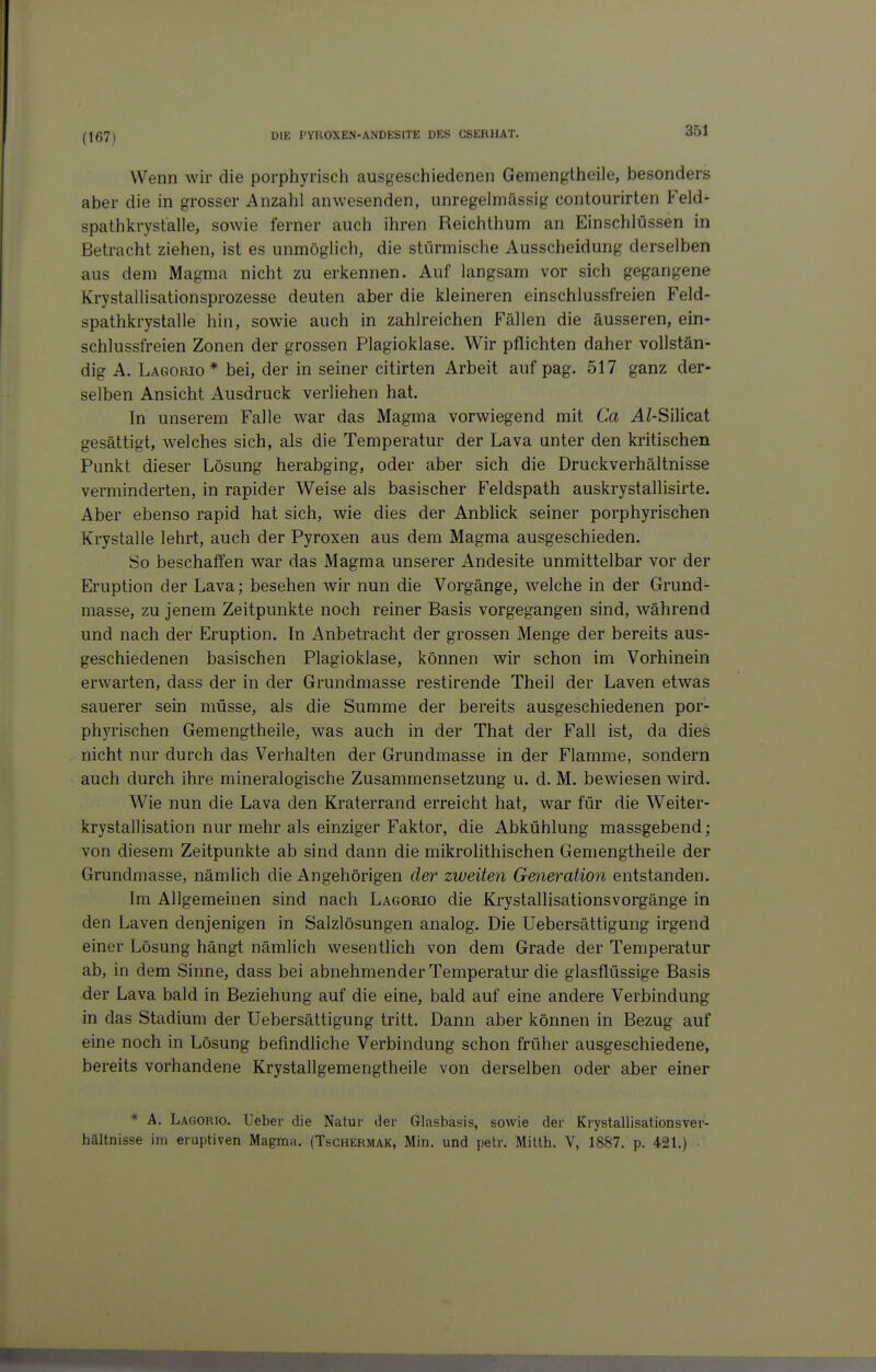 (167) Wenn wir die porphyrisch ausgeschiedenen Gemengtheile, besonders aber die in grosser Anzahl anwesenden, unregelmässig contourirten Feld- spathkrystalle, sowie ferner auch ihren Reichthum an Einschlüssen in Betracht ziehen, ist es unmöglich, die stürmische Ausscheidung derselben aus dem Magma nicht zu erkennen. Auf langsam vor sich gegangene Krystallisationsprozesse deuten aber die kleineren einschlussfreien Feld- spathkrystalle hin, sowie auch in zahlreichen Fällen die äusseren, ein- schlussfreien Zonen der grossen Plagioklase. Wir pflichten daher vollstän- dig A. Lagorio* bei, der in seiner citirten Arbeit auf pag. 517 ganz der- selben Ansicht Ausdruck verliehen hat. In unserem Falle war das Magma vorwiegend mit Ca AZ-Silicat gesättigt, welches sich, als die Temperatur der Lava unter den kritischen Punkt dieser Lösung herabging, oder aber sich die Druckverhältnisse verminderten, in rapider Weise als basischer Feldspath auskrystallisirte. Aber ebenso rapid hat sich, wie dies der Anblick seiner porphyrischen Krystalle lehrt, auch der Pyroxen aus dem Magma ausgeschieden. So beschaffen war das Magma unserer Andesite unmittelbar vor der Eruption der Lava; besehen wir nun die Vorgänge, welche in der Grund- masse, zu jenem Zeitpunkte noch reiner Basis vorgegangen sind, während und nach der Eruption. In Anbetracht der grossen Menge der bereits aus- geschiedenen basischen Plagioklase, können wir schon im Vorhinein erwarten, dass der in der Grundmasse restirende Theil der Laven etwas sauerer sein müsse, als die Summe der bereits ausgeschiedenen por- phjTischen Gemengtheile, was auch in der That der Fall ist, da dies nicht nur durch das Verhalten der Grundmasse in der Flamme, sondern auch durch ihre mineralogische Zusammensetzung u. d. M. bewiesen wird. Wie nun die Lava den Kraterrand erreicht hat, war für die Weiter- krystallisation nur mehr als einziger Faktor, die Abkühlung massgebend ; von diesem Zeitpunkte ab sind dann die mikrolithischen Gemengtheile der Grundmasse, nämlich die Angehörigen der zweiten Generation entstanden. Im Allgemeinen sind nach Lagorio die Krystallisationsvorgänge in den Laven denjenigen in Salzlösungen analog. Die Uebersättigung irgend einer Lösung hängt nämlich wesentlich von dem Grade der Temperatur ab, in dem Sinne, dass bei abnehmender Temperatur die glasflüssige Basis der Lava bald in Beziehung auf die eine, bald auf eine andere Verbindung in das Stadium der Uebersättigung tritt. Dann aber können in Bezug auf eine noch in Lösung befindliche Verbindung schon früher ausgeschiedene, bereits vorhandene Krystallgemengtheile von derselben oder aber einer * A. Lagorio. lieber die Natur der Glasbasis, sowie der Krystallisationsver- hältnisse im eruptiven Magma. (Tsghermak, Min. und petr. Mitth. V, 1887. p. 421.)