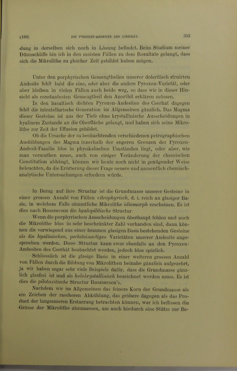 <169) dung in derselben sich noch in Lösung befindet. Beim Studium meiner Dünnschliffe bin ich in den meisten Fällen zu dem Resultate gelangt, dass sich die Mikrolithe zu gleicher Zeit gebildet haben mögen. Unter den porphyrischen Gemengtheilen unserer doleritisch struirten Andesite fehlt bald die eine, oder aber die andere Pyroxen-Varietät, oder aber bleiben in vielen Fällen auch beide weg, so dass wir in dieser Hin- sicht als constantesten Gemengtheil den Anorthit erklären müssen. In den basaltisch dichten Pyroxen-Andesiten des Gserhät dagegen fehlt die intratellurische Generation im Allgemeinen gänzlich. Das Magma •dieser Gesteine ist aus der Tiefe ohne krystallinische Ausscheidungen in hyalinem Zustande an die Oberfläche gelangt, und haben sich seine Mikro- lithe zur Zeit der Effusion gebildet. Ob die Ursache der zu beobachtenden verschiedenen petrographischen Ausbildungen des Magma innerhalb der engeren Grenzen der Pyroxen- Andesit-Familie blos in physikalischen Umständen liegt, oder aber, wie man vermuthen muss, auch von einiger Veränderung der chemischen Constitution abhängt, können wir heute noch nicht in genügender Weise beleuchten, da die Erörterung dieser Frage neuere und namentlich chemisch- analytische Untersuchungen erfordern würde. In Bezug auf ihre Structur ist die Grundmasse unserer Gesteine in «iner grossen Anzahl von Fällen lürophyrisch, d. i. reich an glasiger Ba- sis, in welchem Falle sämmtliche Mikrolithe idiomorph erscheinen. Es ist dies nach Rosenbusch die hyalopilitische Structur. Wenn die porphyrischen Ausscheidungen überhaupt fehlen und auch •die Mikrolithe blos in sehr beschränkter Zahl vorhanden sind, dann kön- nen die vorwiegend aus einer braunen glasigen Basis bestehenden Gesteine als die hyalinischen, pechsteinartigen Varietäten unserer Andesite ange- sprochen werden. Diese Structur kann zwar ebenfalls an den Pyroxen- Andesiten des Gserhät beobachtet werden, jedoch blos spärlich. Schliesslich ist die glasige Basis in einer weiteren grossen Anzahl von Fällen durch die Bildung von Mikrolithen beinahe gänzlich aufgezehrt, ja wir haben sogar sehr viele Beispiele dafür, dass die Grundmasse gänz- lich glasfrei ist und als holokrystallinisch bezeichnet werden muss. Es ist dies die pilotaxitische Structur Rosenbusch's. Nachdem wir im Allgemeinen das feinere Korn der Grundmasse als «in Zeichen der rascheren Abkühlung, das gröbere dagegen als das Pro- duct der langsameren Erstarrung betrachten können, war ich beflissen die Grösse der Mikrolithe abzumessen, um auch hiedurch eine Stütze zur Be-