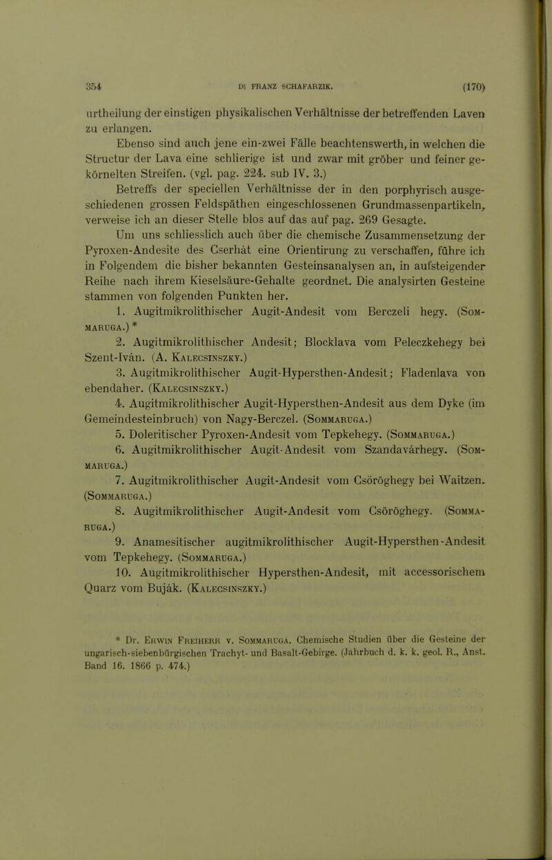 iirtheilung der einstigen physilcalischen Vei hältnisse der betreffenden Laven zu erlangen. Ebenso sind auch jene ein-zwei Fälle beachtenswerth, in welchen die Structur der Lava eine schlierige ist und zwar mit gröber und feiner ge- körnelten Streiten, (vgl. pag. 224. sub IV. 3.) Betreffs der speciellen Verhältnisse der in den porphyrisch ausge- schiedenen grossen Feldspäthen eingeschlossenen Grundmassenpartikeln, verweise ich an dieser Stelle blos auf das auf pag. 269 Gesagte. Um uns schliesslich auch über die chemische Zusammensetzung der Pyroxen-Andesite des Gserhät eine Orientirung zu verschaffen, führe ich in Folgendem die bisher bekannten Gesteinsanalysen an, in aufsteigender Reihe nach ihrem Kieselsäure-Gehalte geordnet. Die analysirten Gesteine stammen von folgenden Punkten her. 1. Augitmikrolithischer Augit-Andesit vom Berczeli hegy. (Som- MARUGA.) * 2. Augitmikrolithischer Andesit; Blocklava vom Peleczkehegy bei Szent-Ivän. (A. Kalegsinszky.) 3. Augitmikrolithischer Augit-Hypersthen-Andesit; Fladenlava von ebendaher. (Kalegsinszky.) 4. Augitmikrolithischer Augit-Hypersthen-Andesit aus dem Dyke (im Gemeindesteinbruch) von Nagy-Berczel. (Sommaruga.) 5. Doleritischer Pyroxen-Andesit vom Tepkehegy. (Sommaruga.) 6. Augitmikrolithischer Augit-Andesit vom Szandavärhegy. (Som- maruga.) 7. Augitmikrolithischer Augit-Andesit vom Gsöröghegy bei Waitzen. (Sommaruga.) 8. Augitmikrohthischer Augit-Andesit vom Gsöröghegy. (Somma- ruga.) 9. Anamesitischer augitmikrolithischer Augit-Hypersthen-Andesit vom Tepkehegy. (Sommaruga.) 10. Augitmikrolithischer Hypersthen-Andesit, mit accessorischem Quarz vom Bujäk. (Kalegsinszky.) * Dr. Erwin Freiherr v. Sommaruga. Chemische Studien über die Gesteine der ungarisch-siebenbürgischen Trachyt- und Basalt-Gebirge. (Jahrbuch d. k. k. geol. R., Anst. Band 16. 1866 p. 474.)