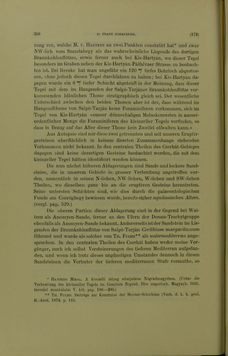 rung vor, welche M. v. Hantken an zwei Punkten conslatirt hat* und zwar NW-lich vom Szandahegy als das wahrscheinliche Liegende des dortigen Braunkohlenflötzes, sowie ferner auch bei Kis-Hartyan, wo dieser Tegel besonders im Graben neben der Kis-Hartyan-Pälfalvaer Strasse zu beobach- ten ist. Bei Becske hat man ungefähr ein 120 tiefes Bohrloch abgestos- sen, ohne jedoch diesen Tegel durchfahren zu haben; bei Kis-Hartyän da- gegen wurde ein 8 tiefer Schacht abgeteuft in der Meinung, dass dieser Tegel mit dem im Hangenden der Salgö-Tarjäner Braunkohlenflötze vor- kommenden bläulichen Thone slratigraphisch gleich sei. Der wesentüche Unterschied zwischen den beiden Thonen aber ist der, dass während im Hangendthone von Salgö-Tarjän keine Foraminiferen vorkommen, sich im Tegel von Kis-Hartyän «ausser dünnschaligen Moluskenresten in ausser- ordentlicher Menge die Foraminiferen des kleinzeller Tegels vorfinden, so dass in Bezug auf das Alter dieser Thone kein Zweifel obNvalten kann.» Aus Autopsie sind mir diese zwei getrennten und mit unseren Eruptiv- gesteinen oberflächlich in keinem directen Zusammenhange stehenden Vorkommen nicht bekannt. In den centralen Theilen des Cserhät-Gebirges dagegen sind keine derartigen Gesteine beobachtet worden, die mit dem kleinzeller Tegel hätten identificirt werden können. Die nun nächst höheren Ablagerungen sind Sande und lockere Sand- steine, die in unserem Gebiete in grosser Verbreitung angetroffen wer- den, namentlich in seinen N-lichen, NW-lichen, W-lichen und SW-lichen Theilen, wo dieselben ganz bis an die eruptiven Gesteine herantreten. Seine untersten Schichten sind, wie dies durch die palaeontologischen Funde am Csöröghegy bewiesen wurde, bereits sicher agwito?zisc/?e>z Alters. (vergl. pag. 329.) Die oberen Partien dieser Ablagerung sind in der Gegend bei Wai- tzen als Anomyen-Sande, ferner an den Ufern der Donau-Trachytgruppe -ebenfalls als Anomyen-Sande bekannt. Andererseits ist der Sandstein im Lie- genden der Braunkohlenflötze von Salgö-Tarjän Cerithium margaritaceum führend und wurde als solcher von Th. Fuchs** als untemiediterran ange- sprochen. In den centralen Theilen des Cserhät haben weder meine Vor- gänger, noch ich selbst Versteinerungen des tieferen Mediterran aufgefun- den, und wenn ich trotz dieses ungünstigen Umstandes dennoch in diesen Sandsteinen die Vertreter der tieferen mediterranen Stufe vermuthe, so Hantken Miksa. A kisczelli lälyag ellerjedese Nögrädmegyeben. (Ueber die Verbreitung de? kleinzeller Tegels im Coniitate Nögräd. Bios ungarisch. Magyaih. földt. tärsulal munkälatai V. köl. pag. 196—200.) ** Th. Fuchs. Heiträge zur Kenntnis? der Horner-Schichten (Verh. d. k. k. geol. R.-Anst. 1874. p. 115.