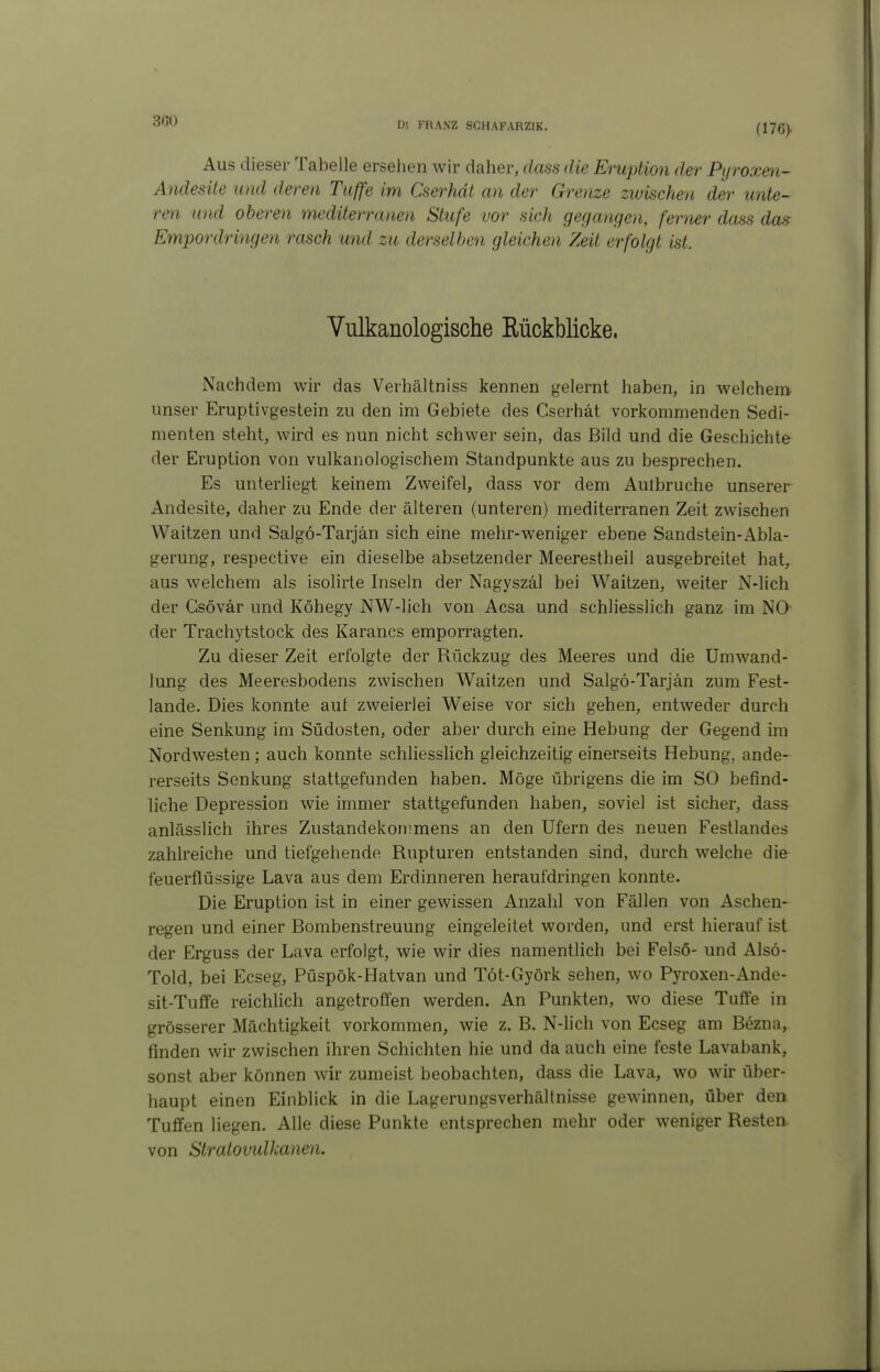 300 (176> Aus dieser Tabelle ersehen wir daher, dass die Eruption der Pijroxen- Andesite und deren Tuffe im Cserhdt an der Grenze zwischen der unte- ren und oberen mediterranen Stufe vor sich gegangen, ferner dass das Empordringen rasch und zu derselben gleichen Zeit erfolgt ist. Vulkanologische Rückblicke. Nachdem wir das Verhältniss kennen gelernt haben, in welchem unser Eruptivgestein zu den im Gebiete des Cserhät vorkommenden Sedi- menten steht, wird es nun nicht schwer sein, das Bild und die Geschichte der Eruption von vulkanologischem Standpunkte aus zu besprechen. Es unterliegt keinem Zweifel, dass vor dem Autbruche unserer Andesite, daher zu Ende der älteren (unteren) mediterranen Zeit zwischen Waitzen und Salgö-Tarjän sich eine mehr-weniger ebene Sandstein-Abla- gerung, respective ein dieselbe absetzender Meerestheil ausgebreitet hat, aus welchem als isolirte Inseln der Nagyszäl bei Waitzen, weiter N-lich der Gsövär und Köhegy NW-lich von Acsa und schliesslich ganz im NO- der Trachytstock des Karancs emporragten. Zu dieser Zeit erfolgte der Rückzug des Meeres und die Umwand- lung des Meeresbodens zwischen Waitzen und Salgö-Tarjän zum Fest- lande. Dies konnte auf zweierlei Weise vor sich gehen, entweder durch eine Senkung im Südosten, oder aber durch eine Hebung der Gegend im Nordwesten; auch konnte schliesslich gleichzeitig einerseits Hebung, ande- rerseits Senkung stattgefunden haben. Möge übrigens die im SO befind- liche Depression wie immer stattgefunden haben, soviel ist sicher, dass anlässlich ihres Zustandekommens an den Ufern des neuen Festlandes zahlreiche und tiefgehende Rupturen entstanden sind, durch welche die feuerflüssige Lava aus dem Erdinneren heraufdringen konnte. Die Eruption ist in einer gewissen Anzahl von Fällen von Aschen- regen und einer Bombenstreuung eingeleitet worden, und erst hierauf ist der Erguss der Lava erfolgt, wie wir dies namentlich bei Felsö- und Alsö- Told, bei Ecseg, Püspök-Hatvan und Töt-Györk sehen, wo Pyroxen-Ande- sit-Tuffe reichlich angetroffen werden. An Punkten, wo diese Tuflfe in grösserer Mächtigkeit vorkommen, wie z. B. N-lich von Ecseg am Bezna, finden wir zwischen ihren Schichten hie und da auch eine feste Lavabank, sonst aber können wir zumeist beobachten, dass die Lava, wo wir über- haupt einen Einblick in die Lagerungsverhältnisse gewinnen, über den Tuffen liegen. Alle diese Punkte entsprechen mehr oder weniger Resten von Stratovulkanen.
