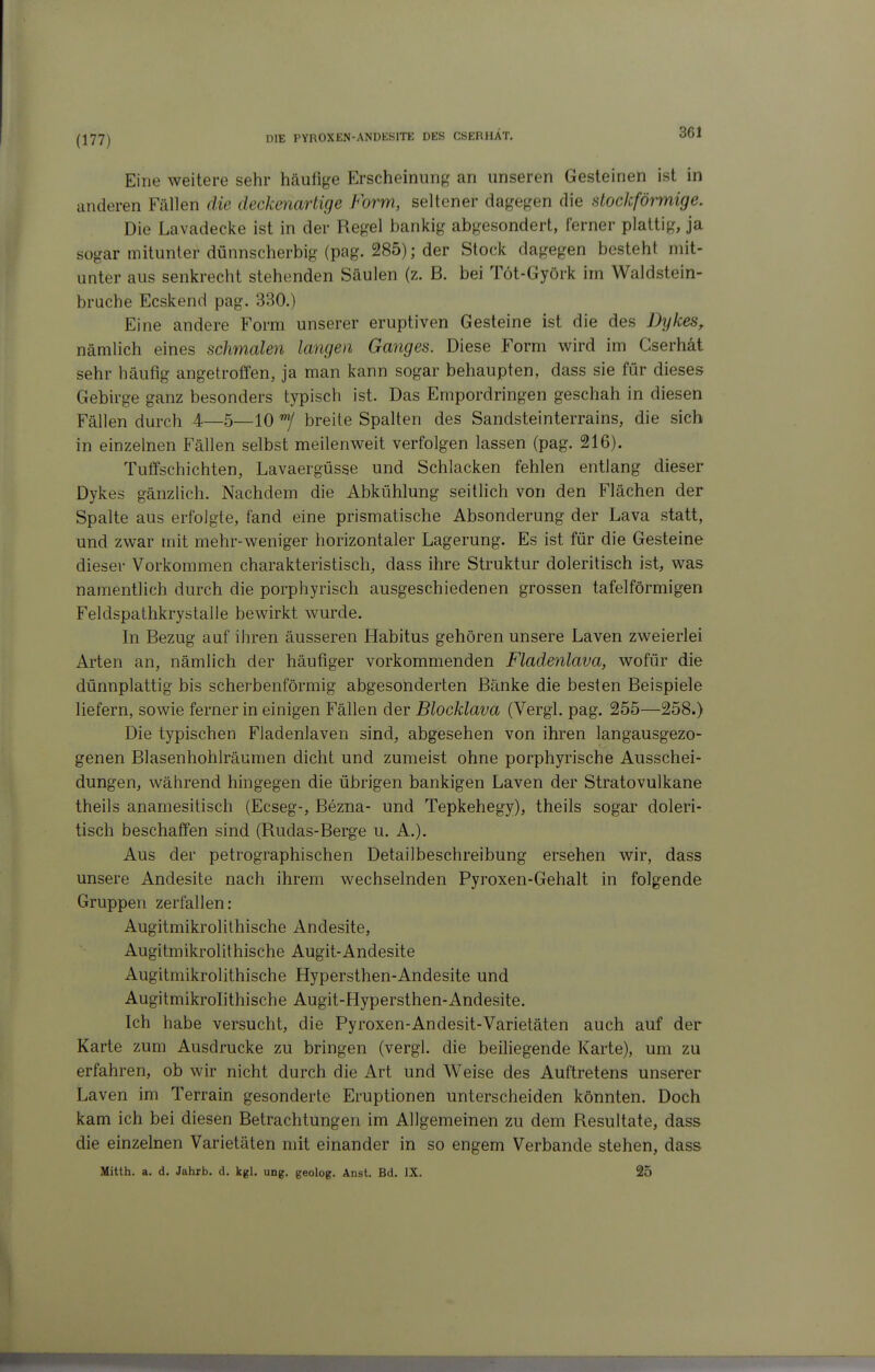 (177) Eine weitere sehr häufige Erscheinung an unseren Gesteinen ist in anderen Fällen die deckenartige Form, seltener dagegen die alockförmige. Die Lavadecke ist in der Regel bankig abgesondert, ferner plattig, ja sogar mitunter dünnscherbig (pag. 285); der Stock dagegen besteht mit- unter aus senkrecht stehenden Säulen (z. B. bei Töt-Györk im Waldstein- bruche Ecskend pag. 330.) Eine andere Form unserer eruptiven Gesteine ist die des Dykes, nämlich eines schmalen langen Ganges. Diese Form wird im Cserhät sehr häufig angetroffen, ja man kann sogar behaupten, dass sie für dieses Gebirge ganz besonders typisch ist. Das Empordringen geschah in diesen Fällen durch 4—5—10 breite Spalten des Sandsteinterrains, die sich in einzelnen Fällen selbst meilenweit verfolgen lassen (pag. 216). Tuffschichten, Lavaergüsse und Schlacken fehlen entlang dieser Dykes gänzlich. Nachdem die Abkühlung seitlich von den Flächen der Spalte aus erfolgte, fand eine prismatische Absonderung der Lava statt, und zwar mit mehr-weniger horizontaler Lagerung. Es ist für die Gesteine dieser Vorkommen charakteristisch, dass ihre Struktur doleritisch ist, was namentlich durch die porphyrisch ausgeschiedenen grossen tafelförmigen Feldspathkrystalle bewirkt wurde. In Bezug auf ihren äusseren Habitus gehören unsere Laven zweierlei Arten an, nämlich der häufiger vorkommenden Fladenlava, wofür die dünnplattig bis scherbenförmig abgesonderten Bänke die besten Beispiele liefern, sowie ferner in einigen Fällen der Blocklava (Vergl. pag. 255—258.) Die typischen Fladenlaven sind, abgesehen von ihren langausgezo- genen Blasenhohlräumen dicht und zumeist ohne porphyrische Ausschei- dungen, während hingegen die übrigen bankigen Laven der Stratovulkane theils anamesitisch (Ecseg-, Bezna- und Tepkehegy), theils sogar doleri- tisch beschaffen sind (Rudas-Berge u. A.). Aus der petrographischen Detailbeschreibung ersehen wir, dass unsere Andesite nach ihrem wechselnden Pyroxen-Gehalt in folgende Gruppen zerfallen: Augitmikrolithische Andesite, Augitmikrolithische Augit-Andesite Augitmikrolithische Hypersthen-Andesite und Augitmikrolithische Augit-Hypersthen-Andesite. Ich habe versucht, die Pyroxen-Andesit-Varietäten auch auf der Karte zum Ausdrucke zu bringen (vergl. die beiliegende Karte), um zu erfahren, ob wir nicht durch die Art und Weise des Auftretens unserer Laven im Terrain gesonderte Eruptionen unterscheiden könnten. Doch kam ich bei diesen Betrachtungen im Allgemeinen zu dem Resultate, dass die einzelnen Varietäten mit einander in so engem Verbände stehen, dass Mitth. a. d. Jahrb. d, kgl. ung. geolog. Anst. Bd. IX. 25