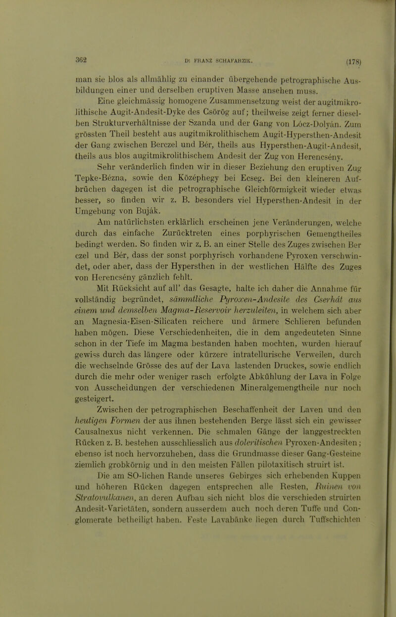 (178) man sie blos als allmählig zu einander übergehende petrographische Aus- bildungen einer und derselben eruptiven Masse ansehen muss. Eine gleichmässig homogene Zusammensetzung weist der augitmikro- lithische Augit-Andesit-Dyke des Gsörög auf; theilweise zeigt ferner diesel- ben Strukturverhältnisse der Szanda und der Gang von Löcz-Dolyän. Zum grössten Theil besteht aus augitmikrolithisehem Augit-Hypersthen-Andesit der Gang zwischen Berczel und Ber, theils aus Hypersthen-Augit-Andesit, theils aus blos augitmikrolithisehem Andesit der Zug von Herencseny. Sehr veränderlich finden wir in dieser Beziehung den eruptiven Zug Tepke-Bezna, sowie den Közephegy bei Ecseg. Bei den kleineren Auf- brüchen dagegen ist die petrographische Gleichförmigkeit wieder etwas besser, so finden wir z. B. besonders viel Hypersthen-Andesit in der Umgebung von Bujäk. Am natürlichsten erklärHch erscheinen jene Veränderungen, welche durch das einfache Zurücktreten eines porphyrischen Gemengtheiles bedingt werden. So finden wir z. B. an einer Stelle des Zuges zwischen Ber czel und Ber, dass der sonst porphyrisch vorhandene Pyroxen verschwin- det, oder aber, dass der Hypersthen in der westlichen Hälfte des Zuges von Herencseny gänzlich fehlt. Mit Rücksicht auf all' das Gesagte, halte ich daher die Annahme für vollständig begründet, sämmtliche Pyroxen-Andesite des Cserhdt aus einem und demselben Magma-Reservoir herzideüen, in welchem sich aber an Magnesia-Eisen-Silicaten reichere und ärmere Schlieren befunden haben mögen. Diese Verschiedenheiten, die in dem angedeuteten Sinne schon in der Tiefe im Magma bestanden haben mochten, wurden hierauf gewiss durch das längere oder kürzere intratellurische Verweilen, durch die wechselnde Grösse des auf der Lava lastenden Druckes, sowie endlich durch die mehr oder weniger rasch erfolgte Abkühlung der Lava in Folge von Ausscheidungen der verschiedenen Mineralgemengtheile nur noch gesteigert. Zwischen der petrographischen Beschaffenheit der Laven und den heutigen Formen der aus ihnen bestehenden Berge lässt sich ein gewisser Gausalnexus nicht verkennen. Die schmalen Gänge der langgestreckten Rücken z. B. bestehen ausschliesslich aus doleritischen Pyroxen-Andesiten ; ebenso ist noch hervorzuheben, dass die Grundmasse dieser Gang-Gesteine ziemlich grobkörnig und in den meisten Fällen pilotaxitisch struirt ist. Die am SO-lichen Rande unseres Gebirges sich erhebenden Kuppen und höheren Rücken dagegen entsprechen alle Resten, Ruimn von Stratovidkanen, an deren Aufbau sich nicht blos die verschieden struirten Andesit-Varietäten, sondern ausserdem auch noch deren Tuffe und Gon- glomcrate betheiligt haben. Feste Lavabänke liegen durch TufTschichten