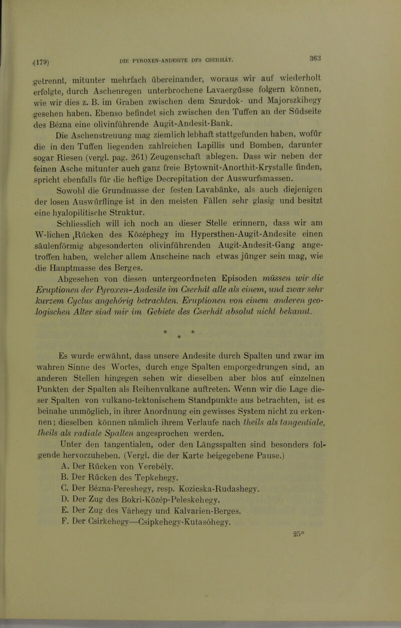 getrennt, mitunter mehrfach übereinander, woraus wir auf wiederholt erfolgte, durch Aschenregen unterbrochene Lavaergüsse folgern können, wie wir dies z. B. im Graben zwischen dem Szurdok- und Majorszkihegy gesehen haben. Ebenso befindet sich zwischen den Tuffen an der Südseite des Bezna eine olivinführende Augit-Andesit-Bank. Die Aschenstreuung mag ziemlich lebhaft stattgefunden haben, wofür die in den Tuffen liegenden zahlreichen Lapillis und Bomben, darunter sogar Riesen (vergl. pag. 261) Zeugenschaft ablegen. Dass wir neben der feinen Asche mitunter auch ganz freie Bytownit-Anorthit-Krystalle finden, spricht ebenfalls für die heftige Decrepitation der Auswurfsmassen. Sowohl die Grundmasse der festen Lavabänke, als auch diejenigen der losen Auswürflinge ist in den meisten Fällen sehr glasig und besitzt ■eine hyalopilitische Struktur. Schliesslich will ich noch an dieser Stelle erinnern, dass wir am W-lichen ,Rücken des Közephegy im Hypersthen-Augit-Andesite einen säulenförmig abgesonderten oUvinführenden Augit-Andesit-Gang ange- troffen haben, welcher allem Anscheine nach etwas jünger sein mag, wie die Hauptmasse des Berges. Abgesehen von diesen untergeordneten Episoden müssen wir die Eruptionen der Pyroxen-Andesite im Cserhdt alle als einem, und zwar sehr kurzem Cyclus angehörig betrachten. Eruptionen von einem anderen geo- logischen Alter sind mir im Gebiete des Cserhdt absolut nicht bekannt. * Es wurde erwähnt, dass unsere Andesite durch Spalten und zwar im wahren Sinne des Wortes, durch enge Spalten emporgedrungen sind, an anderen Stellen hingegen sehen wir dieselben aber blos auf einzelnen Punkten der Spalten als Reihenvulkane auftreten. Wenn wir die Lage die- •ser Spalten von vulkano-tektonischem Standpunkte aus betrachten, ist es beinahe unmöglich, in ihrer Anordnung ein gewisses System nicht zu erken- nen; dieselben können nämlich ihrem Verlaufe nach theils als tangentiale, ■theils als radiale Spalten angesprochen werden. Unter den tangentialen, oder den Längsspalten sind besonders fol- .gende hervorzuheben. (Vergl. die der Karte beigegebene Pause.) A. Der Rücken von Verebely. B. Der Rücken des Tepkehegy. C. Der Bezna-Pereshegy, resp. Kozicska-Rudashegy. D. Der Zug des Bokri-Közep-Peleskehegy. E. Der Zug des Värhegy und Kalvarien-Berges. F. Der Gsirkehegy—Gsipkehegy-Kutasöhegy. 25'