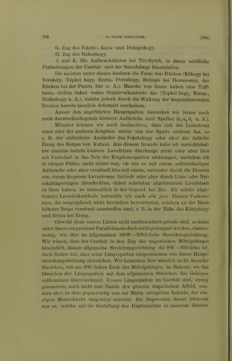 (180>- G. Zug des Fekete-, Käva- und Dobogöhegy. H. Zug des Räkoshegy. I. und K. Die Aufbruchslinien bei Töt-Györk, in deren nördliche Fortsetzungen der Cserhät- und der Szandahegy hineinfallen. Die meisten unter diesen besitzen die Form von Rücken (Köhegy bei Verebely, Tepkei hegy, Bezna, Pereshegy, Dobogö bei Herencseny, der Rücken bei der Puszta Ber u. A.). Manche von ihnen haben eine Tuff- basis, stellen daher wahre Stratovulkanreste dar (Tepkei hegy, Bezna-, Rudashegy u. A.), welche jedoch durch die Wirkung der langandauernden Erosion bereits ziemlich deformirt erscheinen. Ausser den angeführten Hauptspalten bemerken wir ferner auch noch dazwischenliegende kleinere Aufbrüche und Spalten (aj a^ dj u. A.). Mitunter können wir auch beobachten, dass sich der Lavastrom einer oder der anderen Eruption weiter von der Spalte entfernt hat, so z. B. der südöstliche Ausläufer des Feketehegy oder aber der östliche Zweig des Berges von Kutasö. Aus diesem Grunde habe ich vorsichtshal- ber einzelne isolirte kleinere Lavafetzen überhaupt nicht oder aber blos mit Vorbehalt in das Netz der Eruptionsspalten einbezogen, nachdem ich in einigen Fällen nicht sicher war, ob wir es mit einem selbstständigen Aufbruche oder aber eventuell blos mit einem, entweder durch die Erosion von einem längerem Lavastrome factisch oder aber durch Löss- oder Nyi- rokablagerungen überdeckten, daher scheinbar abgetrennten Lavafetzen zu thun haben, so namentlich in der Gegend bei Ber. Als solche abge- trennte Lavadeckentheile betrachte ich auch alle jene kleinen Vorkom- men, die orographisch nicht besonders hervortreten, sondern an der Basis höherer Berge verstreut anzutreffen sind, z. B. in der Nähe des Közephegy und Bezna bei Ecseg. Obwohl diese unsere Linien nicht mathematisch gerade sind, so kann unter ihnen ein gewisser Parallelismus doch nicht geleugnet werden, ebenso- wenig, wie ihre im Allgemeinen SSW—NNO-liche Streichungsrichtung. Wir wissen, dass der Cserhät in den Zug des ungarischen Mittelgebirges hineinfällt, dessen allgemeine Streichungsrichtung die SW—NO-liche ist, doch finden wir, dass seine Längsspalten einigermassen von dieser Haupl- streichungsrichtung abweichen. Wir bemerken hier nämlich nicht dasselbe Streichen, wie am SW-liehen Ende des Mittelgebirges, im Bakony, wo das Streichen der Längsspalten mit dem allgemeinen Streichen des Gebirges vollkommen übereinstimmt. Unsere Längsspalten im Cserhät sind, streng genommen, auch nicht zum Rande des grossen ungarischen Alföld, son- dern eher zu dem gegenwärtig von der Mätra occupirten Gebiete, der ein- stigen Meeresbucht tangential orientirt. Die Depression dieser letzteren war es, welche auf die Gestaltung des Ruplurnetzes in unserem Gebiete