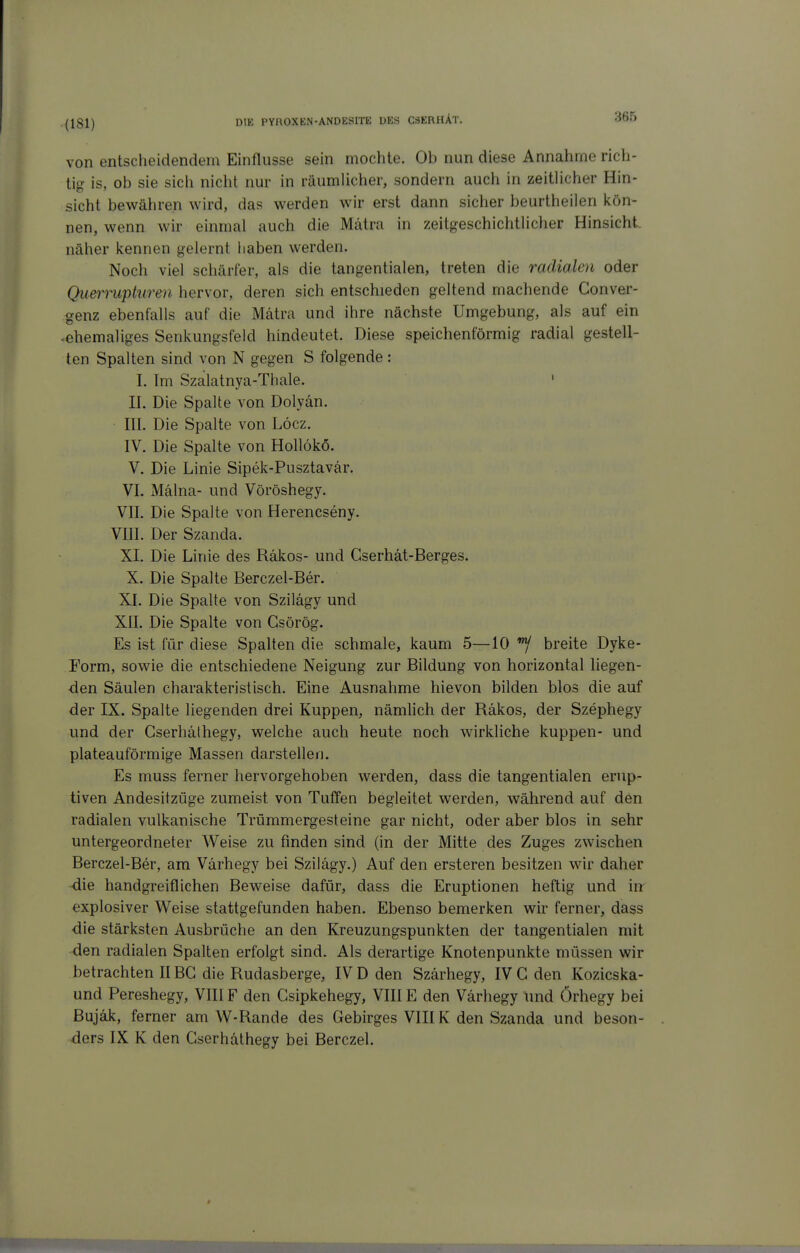 (181) von entscheidendem Einflüsse sein mochte. Ob nun diese Annahme rich- tig is, ob sie sich nicht nur in räumlicher, sondern auch in zeitHcher Hin- sieht bewähren wird, das werden wir erst dann siclier beurtheilen kön- nen, wenn wir einmal auch die Mätra in zeitgeschichtlicher Hinsicht, näher kennen gelernt liaben werden. Noch viel schärfer, als die tangentialen, treten die radialen oder Qiiermpkiren hervor, deren sich entschieden geltend machende Conver- genz ebenfalls auf die Mätra und ihre nächste Umgebung, als auf ein .ehemaliges Senkungsfeld hindeutet. Diese speichenförmig radial gestell- ten Spalten sind von N gegen S folgende : I. Im Szalatnya-Thale. ' II. Die Spalte von Dolyän. III. Die Spalte von Löcz. IV. Die Spalte von HoUökö. V. Die Linie Sipek-Pusztavär. VI. Maina- und Vöröshegy. VII. Die Spalte von Herencseny. VIII. Der Szanda. XL Die Linie des Räkos- und Cserhät-Berges. X. Die Spalte Berczel-Ber. XI. Die Spalte von Szilägy und XII. Die Spalte von Gsörög. Es ist für diese Spalten die schmale, kaum 5—10 breite Dyke- Form, sowie die entschiedene Neigung zur Bildung von horizontal liegen- den Säulen charakteristisch. Eine Ausnahme hievon bilden blos die auf der IX. Spalte liegenden drei Kuppen, nämlich der Räkos, der Szephegy und der Gserhälhegy, welche auch heute noch wirkliche kuppen- und plateauförmige Massen darstellen. Es muss ferner hervorgehoben werden, dass die tangentialen erup- tiven Andesitzüge zumeist von TulTen begleitet werden, während auf den radialen vulkanische Trümmergesteine gar nicht, oder aber blos in sehr untergeordneter Weise zu finden sind (in der Mitte des Zuges zwischen Berczel-Ber, am Värhegy bei Szilägy.) Auf den ersteren besitzen wir daher die handgreiflichen Beweise dafür, dass die Eruptionen heftig und m explosiver Weise stattgefunden haben. Ebenso bemerken wir ferner, dass die stärksten Ausbrüche an den Kreuzungspunkten der tangentialen mit den radialen Spalten erfolgt sind. Als derartige Knotenpunkte müssen wir betrachten IIBG die Rudasberge, IV D den Szärhegy, IV G den Kozicska- und Pereshegy, VIII F den Gsipkehegy, VIII E den Värhegy und Örhegy bei Bujäk, ferner am W-Rande des Gebirges VIII K den Szanda und beson- ders IX K den Gserhäthegy bei Berczel.