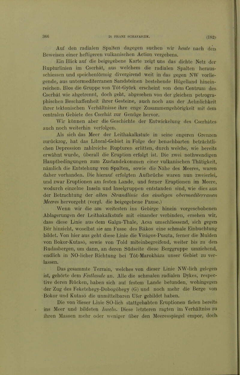 (182)- Auf den radialen Spalten dagegen suchen wir heute nach den- Beweisen einer heftigeren vulkanischen Action vergebens. Ein Blick auf die beigegebene Karte zeigt uns das dichte Netz der Rupturlinien im Gserhät, aus welchem die radialen Spalten heraus- schiessen und speichenförmig divergirend weit in das gegen NW vorlie- gende, aus untermediterranen Sandsteinen bestehende Hügelland hinein- reichen. Bios die Gruppe von Töt-Györk erscheint von dem Centrum des Gserhät wie abgetrennt, doch geht, abgesehen von der gleichen petrogra- phischen Beschaffenheit ihrer Gesteine, auch noch aus der Aehnlichkeit ihrer tektonischen Verhältnisse ihre enge Zusammengehörigkeit mit dem centralen Gebiete des Gserhät zur Genüge hervor. Wir können aber die Geschichte der Entwickelung des Gserhätes auch noch weiterhin verfolgen. Als sich das Meer der Leithakalkstufe in seine engeren Grenzen zurückzog, hat das Litoral-Gebiet in Folge der benachbarten beträchtli- chen Depression zahlreiche Rupturen erlitten, durch welche, wie bereits erwähnt wurde, überall die Eruption erfolgt ist. Die zwei nothwendigen Hauptbedingungen zum Zustandekommen einer vulkanischen Thätigkeit, nämlich die Entstehung von Spalten, sowie die Nähe des Meeres, waren daher vorhanden. Die hierauf erfolgten Aufbrüche waren nun zweierlei, und zwar Eruptionen am festen Lande, und ferner Eruptionen im Meere, wodurch einzelne Inseln und Inselgruppen entstanden sind, wie dies aus der Betrachtung der alte)i Strandlinie des einstigen obemiediterranen Meeres hervorgeht (vergl. die beigegebene Pause.) Wenn wir die am weitesten ins Gebirge hinein vorgeschobenen Ablagerungen der Leithakalkstufe mit einander verbinden, ersehen wir, dass diese Linie aus dem Galga-Thale, Acsa umschliessend, sich gegen Ber hinzieht, woselbst sie am Fusse des Räkos eine schmale Einbuchtung bildet. Von hier aus geht diese Linie die Virägos-Puszta, ferner die Mulden von Bokor-Kutasö, sowie von Told miteinbegreifend, weiter bis zu den Rudasbergen, um dann, an deren Südseite diese Berggruppe umziehend, endlich in NO-licher Richtung bei Töt-Marokhäza unser Gebiet zu ver- lassen. Das gesammte Terrain, welches von dieser Linie NW-lich gelegen ist, gehörte dem Festlande an. Alle die schmalen radialen Dykes, respec- tive deren Rücken, haben sich auf festem Lande befunden, wohingegen der Zug des Feketehegy-Dobogöhegy (G) und noch mehr die Berge von Bokor und Kutasö die unmittelbaren Ufer gebildet haben. Die von 'dieser Linie SO-lich stattgehabten Eruptionen fielen bereits ins Meer und bildeten Inseln. Diese letzteren ragten im Verhältniss zu ihren Massen mehr oder woniger über den Meeresspiegel empor, doch