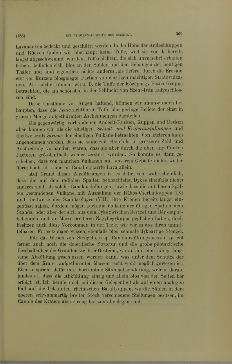 <185) Lavabänkeii bedeckt und geschützt werden. In der Höhe der Andesitkuppen und Rücken finden wir überhaupt keine Tuße, weil sie von da bereits längst abgeschwemmt wurden. Tuffschichten, die sich unversehrt erhalten haben, befinden sich blos an den Sohlen und den Gehängen der heutigen Thäler und sind eigentlich nichts anderes,.als tiefere, durch die Erosion erst vor Kurzem biosgelegte Partien von einstigen mächtigen Stratovulka- nen. Als solche können wir z. B. die Tuffe der Közephegy-Bezna (ü'uppe betrachten, die am schönsten in der Schlucht von Szent-Ivän aufgeschlos- sen sind. Diese Umstände vor Augen haltend, können wir unumwunden be- haupten, dass die heute sichtbaren Tuffe blos geringe Relicte der einst in grosser Menge aufgethürmten Aschenmengen darstellen. Die gegenwärtig vorhandenen Andesit-Rücken, Kuppen und Decken aber können wir als die einstigen Schlott- und Krateraiisfüllungen, und theilweise als Ströme der einstigen Vulkane betrachten. Von letzteren kann angenommen werden, dass sie seinerzeit ebenfalls in grösserer Zahl und Ausbreitung vorhanden waren, dass sie aber durch die oben angeführten Factoren grösstentheils wieder zerstört wurden. So konnte es dann ge- schehen, dass von manchen Vulkanen auf unserem Gebiete nichts weiter übrig blieb, als seine im Ganal erstarrte Lava allein. Auf Grund dieser Ausführungen ist es daher sehr wahrscheinlich, dass die auf den radialen Spalten beobachteten Dykes ebenfalls nichts anderes sind, als solche Ganalausfüllungen, sowie dass die auf diesen Spal- ten gestandenen Vulkane, mit Ausnahme der Räkos-Gserhätkuppen (IX) und theilweise des Szanda-Zuges (VIII.) ihre Kronen bereits längst ein- gebüsst haben. Vordem mögen auch die Vulkane der übrigen Spalten dem Szanda, oder aber der sich aus dem Dyke zwischen Berczel und Ber empor- hebenden und an Masse breiteren Nagyhegykuppe gegUchen haben, doch besitzen auch diese Vorkommen in der Tiefe, wie wir es aus ihren unmit- telbaren Fortsetzungen wissen, ebenfalls blos schmale dykeartige Stengel. Für das Wesen von Stengeln, resp. Ganalausfüllungsmassen spricht ferner auch noch die doleritische Structur und die grobe pilotaxitische Beschaffenheit der Grundmasse ihrer Gesteine, woraus auf eine rahige lang- same Abkühlung geschlossen werden kann, was unter dem Schutze der über dem Krater aufgethürmten Massen recht wohl möglich gewesen ist. Ebenso spricht dafür ihre horizontale Säulenabsonderung, welche darauf hindeutet, dass die Abkühlung einzig und allein blos von den Seiten her erfolgt ist. Ich berufe mich bei dieser Gelegenheit als auf einen analogen Fall auf die bekannten rheinischen Basaltkuppen, wo die Säulen in dem oberen schwammartig breiten Stock verschiedene Stellungen besitzen, im €anale des Kraters aber streng horizontal gelegen sind.