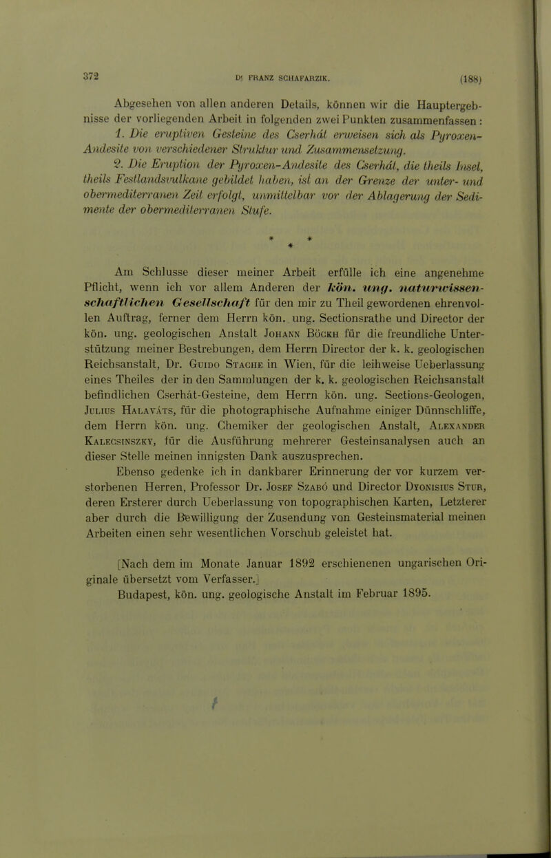 (188) Abgesehen von allen anderen Details, können wir die Hauptergeb- nisse der vorliegenden Arbeit in folgenden zwei Punkten zusammenfassen : i. Die eruptiven Gesteine des Cserhdt ey^eisen sich als Pyroxen- Andesite von verschiedener^ Struktur und Zusammensetzung. 9. Die Eruption der Pyroxen-Andesite des Cserhdt, die theils htsel, theils Festlandsvulkane gebildet haben, ist an der Grenze der unter- und obermediterranen Zeit erfolgt, unmittelbar vor d.er Ablagerung der Sedi- mente der obermediterranen Stufe. * * * Am Schlüsse dieser meiner Arbeit erfülle ich eine angenehme Pflicht, wenn ich vor allem Anderen der kön, iing, naturwissen- schaftlichen Gesellschaft für den mir zu Theil gewordenen ehrenvol- len Auftrag, ferner dem Herrn kön. ung. Sectionsrathe und Director der kön. ung. geologischen Anstalt Johann Bögkh für die freundhche Unter- stützung meiner Bestrebungen, dem Herrn Director der k. k. geologischen Reichsanstalt, Dr. Gumo Stäche in Wien, für die leihweise Ueberlassung eines Theiles der in den Sammlungen der k. k. geologischen Reichsanstalt befindlichen Cserhät-Gesteine, dem Herrn kön. ung. Sections-Geologen, Julius Halavats, für die photographische Aufnahme einiger Dünnschliffe, dem Herrn kön. ung. Chemiker der geologischen Anstalt, Alexander Kalecsinszky, für die Ausführung mehrerer Gesteinsanalysen auch an dieser Stelle meinen innigsten Dank auszusprechen. Ebenso gedenke ich in dankbarer Erinnerung der vor kurzem ver- storbenen Herren, Professor Dr. Josef Szabö und Director Dyonisius Stur, deren Ersterer durch Ueberlassung von topographischen Karten, Letzterer aber durch die Bewilligung der Zusendung von Gesteinsmaterial meinen Arbeiten einen sehr wesentlichen Vorschub geleistet hat. [Nach dem im Monate Januar 1892 erschienenen ungarischen Ori- ginale übersetzt vom Verfasser.] Budapest, kön. ung. geologische Anstalt im Februar 1895.