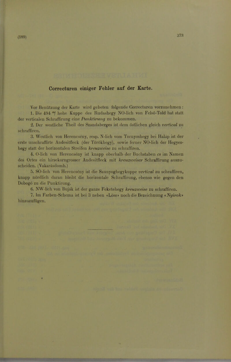 (189) Correcturen einiger Fehler auf der Karte. Vor Benützung der Karte wird gebeten folgende Correcturen vorzunehmen : 1. Die 494'7 hohe Kuppe des Rudashegy NO-hch von Felsö-Told hat statt der verticalen Schraffirung eine Punktirung zu bekommen. 2. Der westhche Theil des Szandaberges ist dem östhchen gleich vertical zu schraffiren. 3. Westhch von Herencseny, resp. N-lich vom Tornyoshegy bei Haläp ist der erste unschraffirte Andesitfleck (der Törökhegy), sowie ferner NO-lich der Hegyes- hegy statt der horizontalen Streifen kreuzweise zu schraffiren. 4. 0-lich von Herencseny ist knapp oberhalb der Buchstaben es im Namen des Ortes ein hirsekorngrosser Andesitfleck mit kreuzweiser Schraffirung auszu- scheiden. (Vakaräsdomb.) 5. SO-lich von Herencseny ist die Szunyoghegykuppe vertical zu schraffiren, knapp nördlich daran bleibt die horizontale Schraffirung, ebenso wie gegen den Dobogö zu die Punktirung. 6. NW-lich von Bujäk ist der ganze Feketehegy kreuzweise zu schraffiren. 7. Im Farben-Schema ist bei 3 neben «Löss» noch die Bezeichnung «Nyirok» hinzuzufügen.