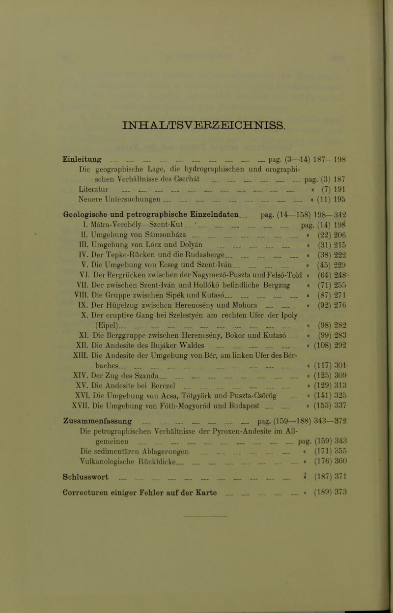 INHALTSVERZEICHNISS. Einleitung ... ... ... ... ... ... ... ... ... pag. (3^14) 187-198 Die geographische Lage, die hydrographischen und orographi- schen Verhcältnisse des Gserhät ... ... pag, (3) 187 Literatur ... ... ... ... — ... ... _.. .... ... ... « (7) 191 Neuere Untersuchungen,.. ... .„ .... .... ... ... ... «(11)195 Geologische und petrographische Einzelndaten... pag. (14—158) 198—342 I. Mätra-Verebely—Szent-Kut... •... ... ... ... ... ... pag. (14) 19g II. Umgebung von Sämsonhäza ... ... ... ... ... ... « (22) 206 III. Umgebung von Löcz und Dolyän ... ... _._ « (31) 215 IV. Der Tepke-Rücken und die Rudasberge... ... ... ... ... « (38) 222 V. Die Umgebung von Ecseg und Szent-Ivän___ ... ... « (45) 229 VI. Der Bergrücken zwischen der Nagymezö-Puszta und Felsö-Told « (64) 248 ' VII. Der zwischen Szent-Ivän undHoUökö befindliche Bergzug « (71) 255 VIII. Die Gruppe zwischen Sipek und Kutasö... ... ... ... « (87) 271 IX. Der Hügelzug zwischen Herencseny und Mohora .__ ... « (92) 276 X. Der eruptive Gang bei Szelestyen am rechten Ufer der Ipoly (Eipel)... ... ... ... ... ... ... .... ... ... ... « (98) 282 XI. Die Berggruppe zwischen Herencseny, Bokor und Kutasö ... « (99) 283 XII. Die Andesite des Bujäker V^aldes ... ... ... ... ... « (108) 292 XIII. Die Andesite der Umgebung von Ber, am linken Ufer des Ber- baches... ... ... ... ... ... ... ... ... ... ... «(117)301 XIV. Der Zug des Szanda ... ... ... ._ ... ... ... «(125)309 XV. Die Andesite bei Berczel ... ... ... ... ... ... ... .(129)313 XVL Die Umgebung von Acsa, Tötgyörk und Puszta-Gsörög ... « (141)325 XVII. Die Umgebung von Föth-Mogyoröd und Budapest ... ... « (153) 337 Zusammenfassung ... ... ... ... pag. (159—188) 343—372 Die petrographischen Verhältnisse der Pyroxen-Andesite im All- gemeinen ... ... ... ... - pag. (159) 343 Die sedimentären Ablagerungen ... ... ... ... ... ... « (171)355 Vulkanologische RückbUcke ... ... « (176) 360 Schlusswort ... * (187) 371 Correcturen einiger Fehler auf der Karte ... ... _. « (189) 373