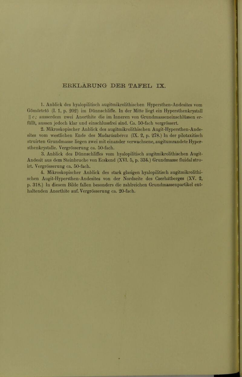 1. Anblick des hyalopililisch augitmikrolithischen Hypersthen-Andesites vom Gömörtetö (I. 1, p. 202) im Dünnschliffe. In der Mitte liegt ein Hypersthenkrystall II c; ausserdem zwei Anorthite die im Inneren von Grundmasseneinschlüssen er- füllt, aussen jedoch klar und einschlussfrei sind. Ca. 50-fach vergrössert. 2. Mikroskopischer Anblick des augitmikrolithischen Augit-Hypersthen-Ande- sites vom westHchen Ende des Madaräszbercz (IX. 2, p. 278.) In der pilotaxitisch struirten Grundmasse liegen zwei mit einander verwachsene, augitumrandete Hyper- sthenkrystalle. Vergrösserung ca. 50-fach. 3. Anblick des Dünnschliffes vom hyalopilitisch augitmikrolithischen Augit- Andesit aus dem Steinbruche von Ecskend (XVI. 5, p. 334.) Grundmasse fluidalstru- irt. Vergrösserung ca. 50-fach. 4. Mikroskopischer Anblick des stark glasigen hyalopilitisch augitmikrohthi- schen Augit-Hypersthen-Andesites von der Nordseite des Cserhätberges (XV. 2, p. 318.) In diesem Bilde fallen besonders die zahlreichen Grundmassenpartikel ent- haltenden Anorthite auf. Vergrösserung ca. 20-fach.