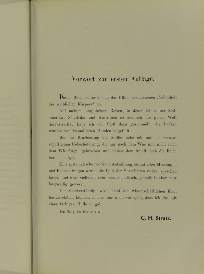 Vorwort zur ersten Auflage. Dieses Bucli sckliesst sich der früher erschienenen „Schönheit des weiblichen Körpers“ an. Auf meinen langjährigen Reisen, in denen ich ausser Süd- amerika, Südafrika und Australien so ziemlich die ganze Welt durchstreifte, habe ich den Stoff dazu gesammelt; die Lücken wurden von freundlichen Händen angefüllt. Bei der Bearbeitung des Stoffes habe ich mit der wissen- schaftlichen Ueberlieferung, die nur nach dem Was und nicht nach dem Wie frägt, gebrochen und neben dem Inhalt auch die Form berücksichtigt. Eine systematische, trockene Aufzählung sämmtlicker Messungen und Beobachtungen würde die Fülle der Vorarbeiten stärker sprechen lassen und wäre vielleicht sehr wissenschaftlich, jedenfalls aber sehr langweilig gewesen. Der Sachverständige wird leicht den wissenschaftlichen Kern herausschälen können, und es mir nicht verargen, dass ich ihn mit einer farbigen Hülle umgab. den Haag, im Herbst 1901.