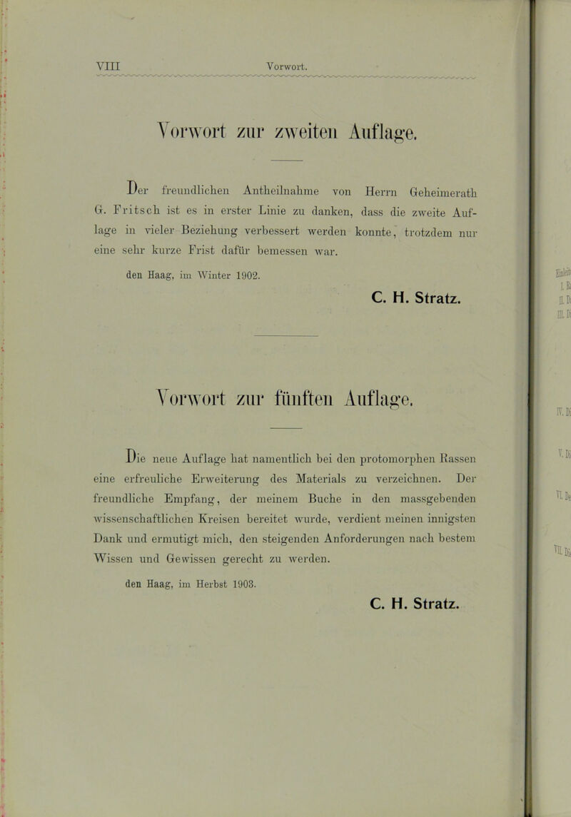 Vorwort zur zweiten Auflage. Der freundlichen Antheilnakme von Herrn Geheimerath Gr. Fritsch ist es in erster Linie zu danken, dass die zweite Auf- lage in vieler Beziehung verbessert werden konnte, trotzdem nur eine sehr kurze Frist dafür bemessen war. den Haag, im Winter 1902. C. H. Stratz. Vorwort zur fünften Auflage. l/ie neue Auflage hat namentlich bei den protomorphen Rassen eine erfreuliche Erweiterung des Materials zu verzeichnen. Der freundliche Empfang, der meinem Buche in den massgebenden wissenschaftlichen Kreisen bereitet wurde, verdient meinen innigsten Dank und ermutigt mich, den steigenden Anforderungen nach bestem Wissen und Gewissen gerecht zu werden. den Haag, im Herbst 1903. C. H. Stratz.