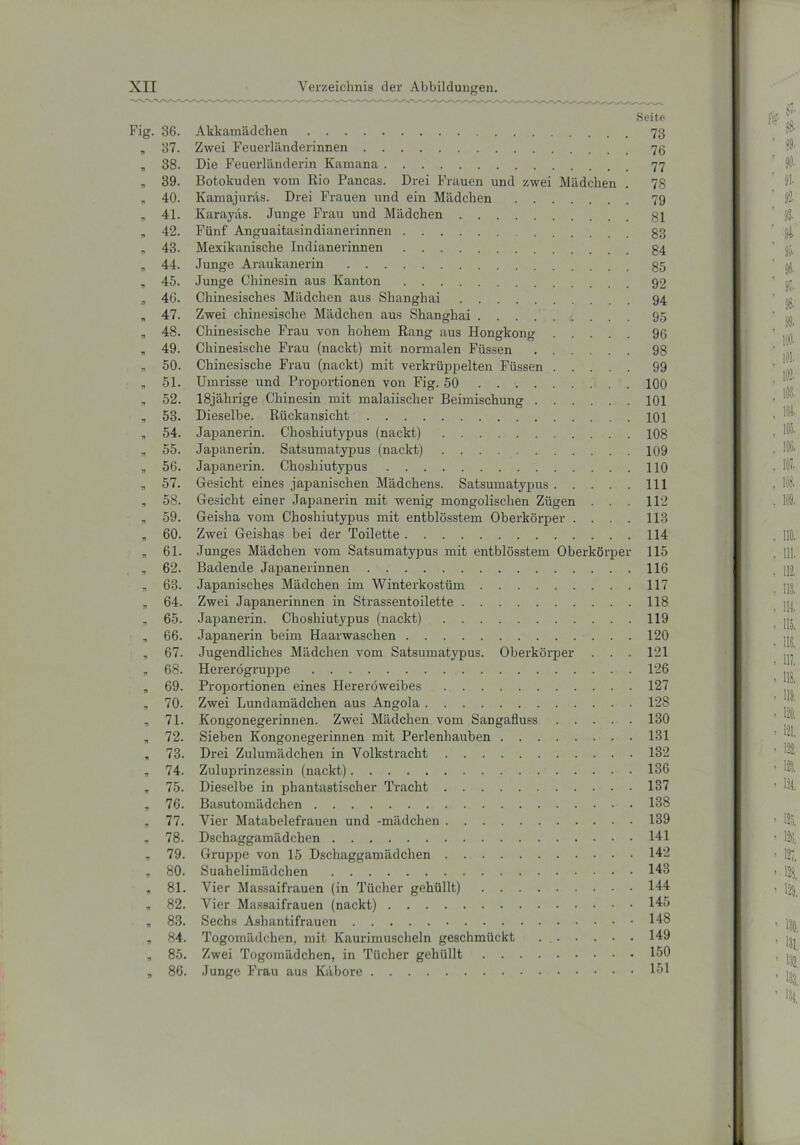 Seite Fig. 36. Akkamädchen „ 37. Zwei Feuerländerinnen „ 38. Die Feuerländerin Karnana 77 „ 39. Botokuden vom Rio Pancas. Drei Frauen und zwei Mädchen . 78 „ 40. Kamajuräs. Drei Frauen und ein Mädchen 79 „ 41. Earayäs. Junge Frau und Mädchen 81 „ 42. Fünf Anguaitasindianerinnen 83 „ 43. Mexikanische Indianerinnen 84 „ 44. Junge Araukanerin 85 „ 45. Junge Chinesin aus Kanton 92 „ 46. Chinesisches Mädchen aus Shanghai 94 „ 47. Zwei chinesische Mädchen aus Shanghai 95 „ 48. Chinesische Frau von hohem Rang aus Hongkong 96 „ 49. Chinesische Frau (nackt) mit normalen Füssen 98 * 50. Chinesische Frau (nackt) mit verkrüppelten Füssen 99 „ 51. Umrisse und Proportionen von Fig. 50 100 n 52. 18jährige Chinesin mit malaiischer Beimischung 101 „ 53. Dieselbe. Rückansicht 101 „ 54. Japanerin. Choshiutypus (nackt) 108 „ 55. Japanerin. Satsumatypus (nackt) 109 „ 56. Japanerin. Choshiutypus 110 „ 57. Gesicht eines japanischen Mädchens. Satsumatypus 111 , 58. Gesicht einer Japanerin mit wenig mongolischen Zügen . . . 112 „ 59. Geisha vom Choshiutypus mit entblösstem Oberkörper .... 113 „ 60. Zwei Geishas bei der Toilette 114 „ 61. Junges Mädchen vom Satsumatypus mit entblösstem Oberkörper 115 „ 62. Badende Japanerinnen 116 „ 63. Japanisches Mädchen im Winterkostüm 117 „ 64. Zwei Japanerinnen in Strassentoilette 118 „ 65. Japanerin. Choshiutypus (nackt) 119 „ 66. Japanerin beim Haarwaschen 120 „ 67. Jugendliches Mädchen vom Satsumatypus. Oberkörper . . . 121 „ 68. Hererögrupjte 126 „ 69. Proportionen eines Hereröweibes 127 „ 70. Zwei Lundamädchen aus Angola 128 „ 71. Kongonegerinnen. Zwei Mädchen vom Sangafluss 130 „ 72. Sieben Kongonegerinnen mit Perlenhauben 131 „ 73. Drei Zulumädchen in Volkstracht 132 * 74. Zuluprinzessin (nackt) 136 „ 75. Dieselbe in phantastischer Tracht 137 „ 76. Basutomädchen 138 n 77. Vier Matabelefrauen und -mädchen 139 „ 78. Dschaggamädchen 141 * 79. Gruppe von 15 Dschaggamädchen 142 „ 80. Suahelimädchen 143 * 81. Vier Massaifrauen (in Tücher gehüllt) 144 „ 82. Vier Massaifrauen (nackt) 145 „ 83. Sechs Ashantifrauen 143 „ 84. Togomädchen, mit Kaurimuscheln geschmückt . 149 * 85. Zwei Togomädchen, in Tücher gehüllt 150 „ 86. Junge Frau aus Käbore 151