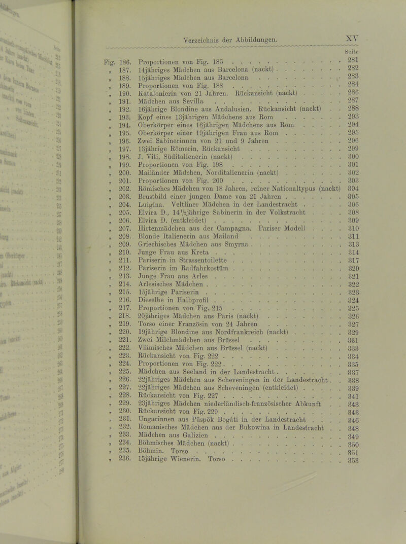 Seite 186. Proportionen von Fig. 185 281 187. 14jähriges Mädchen aus Barcelona (nackt) 282 188. 15jähriges Mädchen aus Barcelona 283 189. Proportionen von Fig. 188 284 190. Katalonierin von 21 Jahren. Rückansicht (nackt) 286 191. Mädchen aus Sevilla 287 192. 16jährige Blondine aus Andalusien. Rückansicht (nackt) . . 288 193. Kopf eines 13jährigen Mädchens aus Rom 293 194. Oberkörper eines 16jährigen Mädchens aus Rom 294 195. Oberkörper einer 19jährigen Frau aus Rom 295 196. Zwei Sabinerinnen von 21 und 9 Jahren 296 197. 13jährige Römerin, Rückansicht 299 198. J. Viti, Süditalienerin (nackt) 300 199. Proportionen von Fig. 198 301 200. Mailänder Mädchen, Norditalienerin (nackt) 302 201. Proportionen von Fig. 200 303 202. Römisches Mädchen von 18 Jahren, reiner Nationaltypus (nackt) 304 203. Brustbild einer jungen Dame von 21 Jahren 305 204. Luigina. Veltliner Mädchen in der Landestracht 306 205. Elvira D., 14’/^jährige Sabinerin in der Volkstracht .... 308 206. Elvira D. (entkleidet) 309 207. Hirtenmädchen aus der Campagna. Pariser Modell .... 310 208. Blonde Italienerin aus Mailand 311 209. Griechisches Mädchen aus Smyrna 313 210. Junge Frau aus Kreta 314 211. Pariserin in Strassentoilette 317 212. Pariserin im Radfahrkostüm . . 320 213. Junge Frau aus Arles 321 214. Arlesisches Mädchen 322 215. 15jährige Pariserin 323 216. Dieselbe in Halbprofil 324 217. Proportionen von Fig. 215 325 218. 20jähriges Mädchen aus Paris (nackt) 326 219. Torso einer Französin von 24 Jahren 327 220. 19jährige Blondine aus Nordfrankreich (nackt) 329 221. Zwei Milchmädchen aus Brüssel 331 222. Vlämisches Mädchen aus Brüssel (nackt) 333 223. Rückansicht von Fig. 222 334 224. Proportionen von Fig. 222 335 225. Mädchen aus Seeland in der Landestracht 337 226. 22jähriges Mädchen aus Scheveningen in der Landestracht. . 338 227. 22jähriges Mädchen aus Scheveningen (entkleidet) 339 228. Rückansicht von Fig. 227 341 229. 23jähriges Mädchen niederländisch-französischer Abkunft . . 343 230. Rückansicht von Fig. 229 343 231. Ungarinnen aus Püspök Bogäti in der Landestracht .... 346 232. Romanisches Mädchen aus der Bukowina in Landestracht . . 348 233. Mädchen aus Galizien 349 234. Böhmisches Mädchen (nackt) 359 235. Böhmin. Torso 351 236. 15jährige Wienerin. Torso