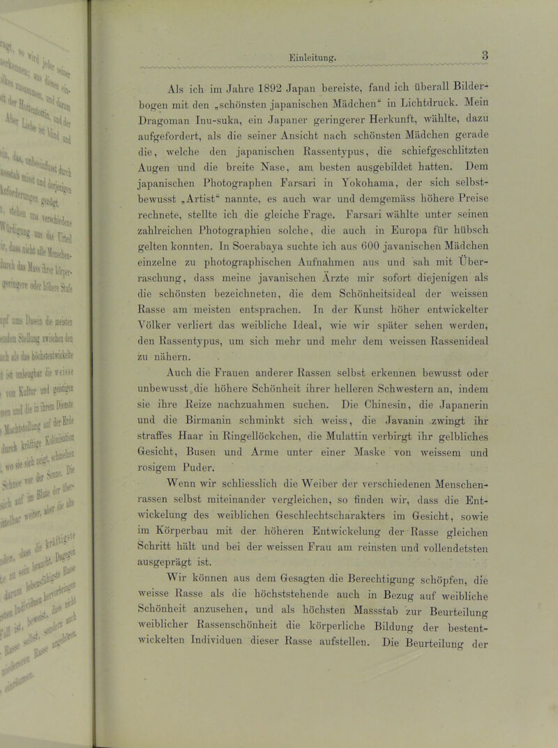 Als ich im Jahre 1892 Japan bereiste, fand ich überall Bilder- bogen mit den „schönsten japanischen Mädchen“ in Lichtdruck. Mein Dragoman Inu-suka, ein Japaner geringerer Herkunft, wählte, dazu aufgefordert, als die seiner Ansicht nach schönsten Mädchen gerade die, welche den japanischen Rassentypus, die schiefgeschlitzten Augen und die breite Nase, am besten ausgehildet hatten. Dem japanischen Photographen Farsari in Yokohama, der sich selbst- bewusst „Artist“ nannte, es auch war und demgemäss höhere Preise rechnete, stellte ich die gleiche Frage. Farsari Avählte unter seinen zahlreichen Photographien solche, die auch in Europa für hübsch gelten konnten. In Soerabaya suchte ich aus 600 javanischen Mädchen einzelne zu photographischen Aufnahmen aus und sah mit Über- raschung, dass meine javanischen Arzte mir sofort diejenigen als die schönsten bezeichneten, die dem Schönheitsideal der weissen Rasse am meisten entsprachen. In der Kunst höher entwickelter Völker verliert das weibliche Ideal, wie wir später sehen werden, den Rassentypus, um sich mehr und mehr dem weissen Rassenideal zu nähern. Auch die Frauen anderer Rassen selbst erkennen bewusst oder unbewusst die höhere Schönheit ihrer helleren Schwestern an, indem sie ihre Reize nachzuahmen suchen. Die Chinesin, die Japanerin und die Birmanin schminkt sich weiss, die Javanin zwingt ihr straffes Haar in Ringellöckchen, die Mulattin verbirgt ihr gelbliches Gesicht, Busen und Arme unter einer Maske von weissem und rosigem Puder. Wenn wir schliesslich die Weiber der verschiedenen Menschen- rassen selbst miteinander vergleichen, so finden wir, dass die Ent- wickelung des weiblichen Geschlechtscharakters im Gesicht, sowie im Körperbau mit der höheren Entwickelung der Rasse gleichen Schritt hält und hei der weissen Frau am reinsten und vollendetsten ausgeprägt ist. Wir können aus dem Gesagten die Berechtigung schöpfen, die weisse Rasse als die höchststehende auch in Bezug auf weibliche Schönheit anzusehen, und als höchsten Massstab zur Beurteilung weiblicher Rassenschönheit die körperliche Bildung der bestent- wickelten Individuen dieser Rasse aufstellen. Die Beurteilung der