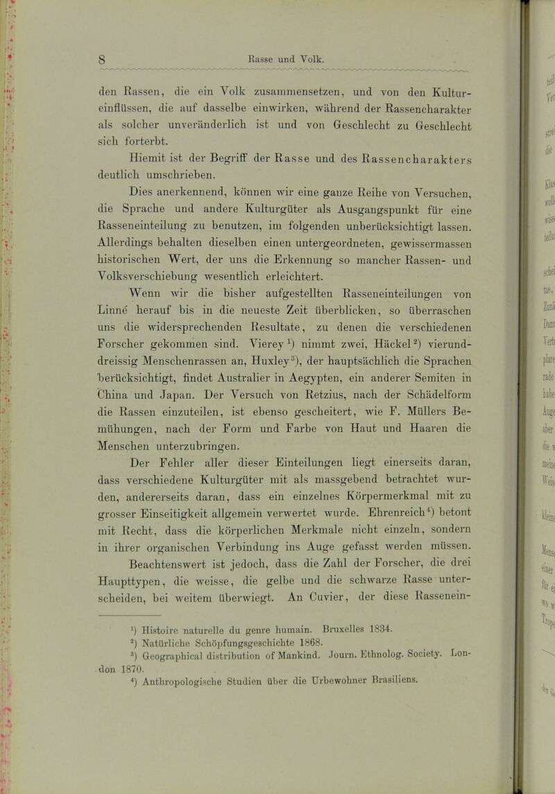 den Rassen, die ein Volk zusammensetzen, und von den Kultur- einflüssen, die auf dasselbe einwirken, während der Rassencharakter als solcher unveränderlich ist und von Geschlecht zu Geschlecht sich forterbt. Hiemit ist der Begriff der Rasse und des Rassencharakters deutlich umschrieben. Dies anerkennend, können wir eine ganze Reihe von Versuchen, die Sprache und andere Kulturgüter als Ausgangspunkt für eine Rasseneinteilung zu benutzen, im folgenden unberücksichtigt lassen. Allerdings behalten dieselben einen untergeordneten, gewissermassen historischen Wert, der uns die Erkennung so mancher Rassen- und Volksverschiebung wesentlich erleichtert. Wenn wir die bisher aufgestellten Rasseneinteilungen von Linne herauf bis in die neueste Zeit überblicken, so überraschen uns die widersprechenden Resultate, zu denen die verschiedenen Forscher gekommen sind. Vierey x) nimmt zwei, Hackel2) vierund- dreissig Menschenrassen an, Huxley3), der hauptsächlich die Sprachen 'berücksichtigt, findet Australier in Aegypten, ein anderer Semiten in China und Japan. Der Versuch von Retzius, nach der Schädelform die Rassen einzuteilen, ist ebenso gescheitert, wie F. Müllers Be- mühungen, nach der Form und Farbe von Haut und Haaren die Menschen unterzubringen. Der Fehler aller dieser Einteilungen liegt einerseits daran, dass verschiedene Kulturgüter mit als massgebend betrachtet wur- den, andererseits daran, dass ein einzelnes Körpermerkmal mit zu grosser Einseitigkeit allgemein verwertet wurde. Ehrenreich1) betont mit Recht, dass die körperlichen Merkmale nicht einzeln, sondern in ihrer organischen Verbindung ins Auge gefasst werden müssen. Beachtenswert ist jedoch, dass die Zahl der Forscher, die drei Haupttypen, die weisse, die gelbe und die schwarze Rasse unter- scheiden, bei weitem überwiegt. An Cuvier, der diese Rassenein- ’) Histoire naturelle du geni’e humain. Bruxelles 1834. 2) Natürliche Schöpfungsgeschichte 1868. 3) Geographiealdistribution ofMankind. Journ. Kthnolog. Society. Lon- don 1870. *) Anthropologische Studien über die Urbewohner Brasiliens.