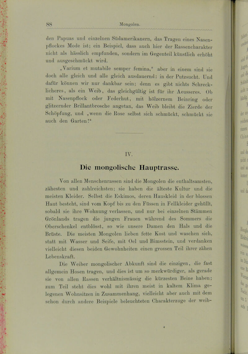den Papuas und einzelnen Südamerikanern, das Tragen eines Nasen- pflockes Mode ist; ein Beispiel, dass auch hier der Rassencharakter nicht als hässlich empfunden, sondern im Gegenteil künstlich erhöht und ausgeschmückt wird. „Varium et mutabile semper femina,“ aber in einem sind sie doch alle gleich und alle gleich ausdauernd: in der Putzsucht. Und dafür können wir nur dankbar sein; denn es gibt nichts Schreck- licheres, als ein Weib, das gleichgültig ist für ihr Aeusseres. Ob mit Nasenpflock oder Federhut, mit hölzernem Beinring oder glitzernder Brillantbrosche angetan, das Weib bleibt die Zierde der Schöpfung, und „wenn die Rose selbst sich schmückt, schmückt sie auch den Garten!“ IV. Die mongolische Hauptrasse. Von allen Menschenrassen sind die Mongolen die enthaltsamsten, zähesten und zahlreichsten; sie haben die älteste Kultur und die meisten Kleider. Selbst die Eskimos, deren Hauskleid in der blossen Haut besteht, sind vom Kopf bis zu den Füssen in Fellkleider gehüllt, sobald sie ihre Wohnung verlassen, und nur bei einzelnen Stämmen Grönlands tragen die jungen Frauen während des Sommers die Oberschenkel entblösst, so wie unsere Damen den Hals und die Brüste. Die meisten Mongolen lieben fette Kost und waschen sich, statt mit Wasser und Seife, mit Oel und Bimsstein, und verdanken vielleicht diesen beiden Gewohnheiten einen grossen Teil ihrer zähen Lebenskraft. Die Weiber mongolischer Abkunft sind die einzigen, die fast allgemein Hosen tragen, und dies ist um so merkwürdiger, als gerade sie von allen Rassen verhältnismässig die kürzesten Beine haben; zum Teil steht dies wohl mit ihren meist in kaltem Klima ge- legenen Wohnsitzen in Zusammenhang, vielleicht aber auch mit dem schon durch andere Beispiele beleuchteten Charakterzuge der weih- f
