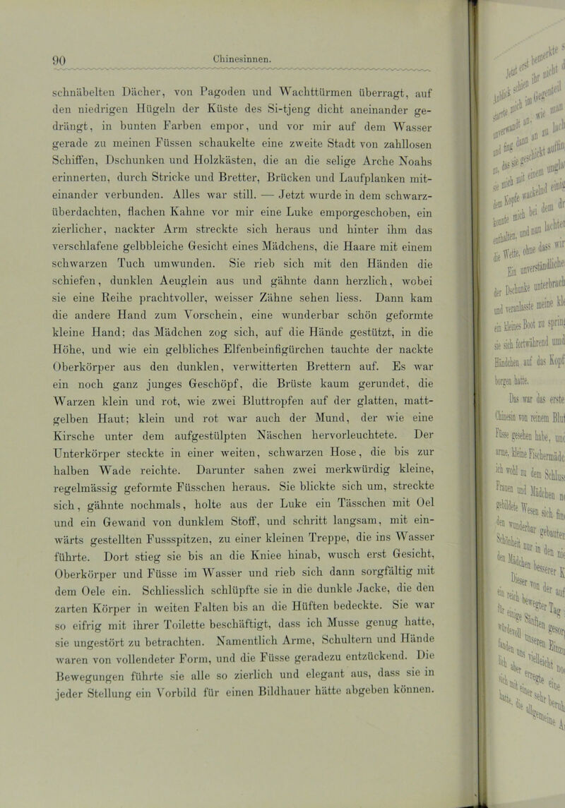 sclinäbeiten Dächer, von Pagoden und Wachttürmen überragt, auf den niedrigen Hügeln der Küste des Si-tjeng dicht aneinander ge- drängt, in bunten Farben empor, und vor mir auf dem Wasser gerade zu meinen Füssen schaukelte eine zweite Stadt von zahllosen Schiften, Dschunken und Holzkästen, die an die selige Arche Noahs erinnerten, durch Stricke und Bretter, Brücken und Laufplanken mit- einander verbunden. Alles war still. — Jetzt wurde in dem schwarz- überdachten, flachen Kahne vor mir eine Luke emporgeschoben, ein zierlicher, nackter Arm streckte sich heraus und hinter ihm das verschlafene gelbbleiche Gesicht eines Mädchens, die Haare mit einem schwarzen Tuch umwunden. Sie rieb sich mit den Händen die schiefen, dunklen Aeuglein aus und gähnte dann herzlich, wobei sie eine Reihe prachtvoller, weisser Zähne sehen Hess. Dann kam die andere Hand zum Vorschein, eine wunderbar schön geformte kleine Hand; das Mädchen zog sich, auf die Hände gestützt, in die Höhe, und wie ein gelbliches Elfenbeinfigürchen tauchte der nackte Oberkörper aus den dunklen, verwitterten Brettern auf. Es war ein noch ganz junges Geschöpf, die Brüste kaum gerundet, die Warzen klein und rot, wie zwei Bluttropfen auf der glatten, matt- gelben Haut; klein und rot war auch der Mund, der wie eine Kirsche unter dem aufgestülpten Näschen hervorleuchtete. Der Unterkörper steckte in einer weiten, schwarzen Hose, die bis zur halben Wade reichte. Darunter sahen zwei merkwürdig kleine, regelmässig geformte Füsschen heraus. Sie blickte sich um, streckte sich, gähnte nochmals, holte aus der Luke ein Tässchen mit Oel und ein Gewand von dunklem Stoff, und schritt langsam, mit ein- wärts gestellten Fussspitzen, zu einer kleinen Treppe, die ins Wasser führte. Dort stieg sie bis an die Kniee hinab, wusch erst Gesicht, Oberkörper und Füsse im Wasser und rieb sich dann sorgfältig mit dem Oele ein. Schliesslich schlüpfte sie in die dunkle Jacke, die den zarten Körper in weiten Falten bis an die Hüften bedeckte. Sie wai so eifrig mit ihrer Toilette beschäftigt, dass ich Müsse genug hatte, sie ungestört zu betrachten. Namentlich Arme, Schultern und Hände waren von vollendeter Form, und die Füsse geradezu entzückend. Die Bewegungen führte sie alle so zierlich und elegant aus, dass sie in jeder Stellung ein Vorbild für einen Bildhauer hätte abgeben können.