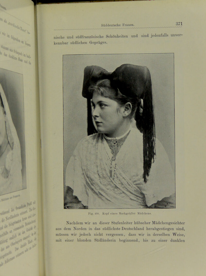 nische und siidfranzösische Schönheiten und sind jedenfalls unvei kennbar südlichen Gepräges. Fig. 250. Kopf eines Markgräfler Mädchens. Nachdem wir an dieser Stufenleiter hübscher Mädchengesichter aus dem Norden in das südlichste Deutschland herabgestiegen sind, müssen wir jedoch nicht vergessen, dass wir in derselben Weise, mit einer blonden Südländerin beginnend, bis zu einer dunklen