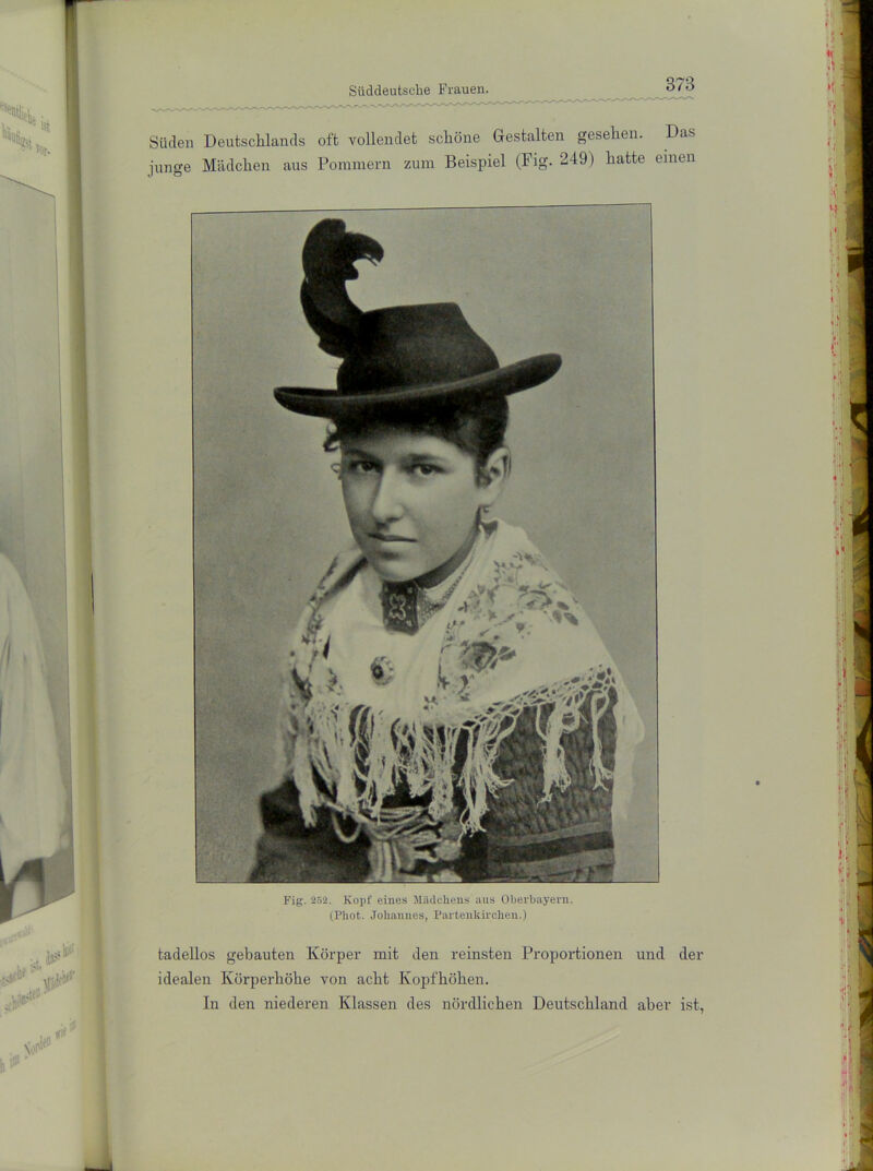 Süden Deutschlands oft vollendet schöne Gestalten gesehen. Das junge Mädchen aus Pommern zum Beispiel (Fig. 249) hatte einen Fig. 252. Kopf eines Mädchens aus Oberbayevn. (Phot. Johannes, Partenkirchen.) tadellos gebauten Körper mit den reinsten Proportionen und der idealen Körperhöhe von acht Kopfhöhen. In den niederen Klassen des nördlichen Deutschland aber ist,