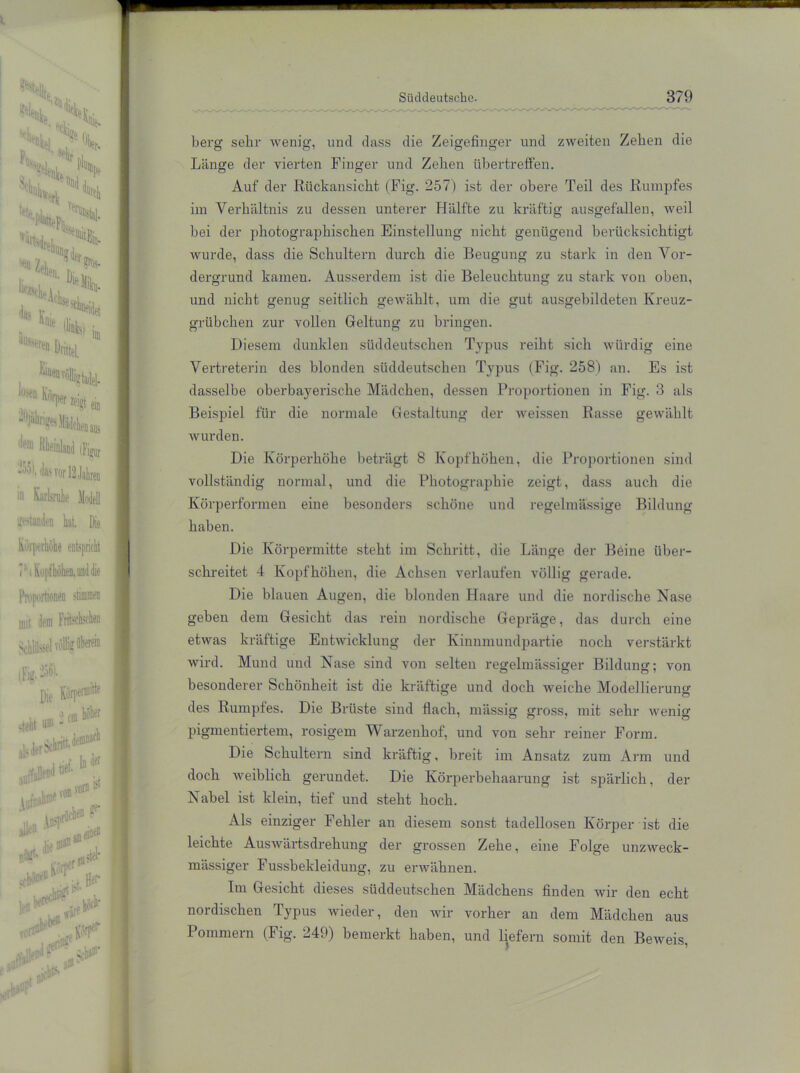 **% Mm 'Hl- N * ‘H Hl ,7 V Sk»N S.L, <* H* «S, '«acieAcL.;, * ** Knie ** k ' bl in ^ Drittel Wo Kiii irl,er «Sgl ein leiiaus dem rias vor ia Jahren '„wanden k Die Körperhöhe entspricht ii mit dem (fyM Die > cm hoher „teilt um :lls,lerSchn^dem: 10* tief. ^er vom ® AuriiaPt r i au e Jk> w ,i \o?lku ‘ «.i eine® „in!!.“11-' -„ctel* f1lrt P* '7 uff l niiyi *r Süddeutsche- 379 berg sehr wenig, und dass die Zeigefinger und zweiten Zehen die Länge der vierten Finger und Zellen übertreffen. Auf der Rückansicht (Fig. 257) ist der obere Teil des Rumpfes im Verhältnis zu dessen unterer Hälfte zu kräftig ausgefallen, weil bei der photograjihischen Einstellung nicht genügend berücksichtigt wurde, dass die Schultern durch die Beugung zu stark in den Vor- dergrund kamen. Ausserdem ist die Beleuchtung zu stark von oben, und nicht genug seitlich gewählt, um die gut ausgebildeten Kreuz- grübchen zur vollen Geltung zu bringen. Diesem dunklen süddeutschen Typus reiht sich würdig eine Vertreterin des blonden süddeutschen Typus (Fig. 258) an. Es ist dasselbe oberbayerische Mädchen, dessen Proportionen in Fig. 3 als Beispiel für die normale Gestaltung der iveissen Rasse gewählt wurden. Die Körperhöhe beträgt 8 Kopf höhen, die Proportionen sind vollständig normal, und die Photographie zeigt, dass auch die Körperformen eine besonders schöne und regelmässige Bildung haben. Die Körpermitte steht im Schritt, die Länge der Böine über- schreitet 4 Kopfhöhen, die Achsen verlaufen völlig gerade. Die blauen Augen, die blonden Haare und die nordische Nase geben dem Gesicht das rein nordische Gepräge, das durch eine etwas kräftige Entwicklung der Kinnmundpartie noch verstärkt wird. Mund und Nase sind von selten regelmässiger Bildung; von besonderer Schönheit ist die kräftige und doch weiche Modellierung: des Rumpfes. Die Brüste sind flach, mässig gross, mit sehr wrenig pigmentiertem, rosigem Warzenhof, und von sehr reiner Form. Die Schultern sind ki’äftig, breit im Ansatz zum Arm und doch weiblich gerundet. Die Körperbehaarung ist spärlich, der Nabel ist klein, tief und steht hoch. Als einziger Fehler an diesem sonst tadellosen Körper ist die leichte Auswärtsdrehung der grossen Zehe, eine Folge unzweck- mässiger Fussbekleidung, zu erwähnen. Im Gesicht dieses süddeutschen Mädchens finden wir den echt nordischen Typus wieder, den wir vorher an dem Mädchen aus Pommern (Fig. 249) bemerkt haben, und liefern somit den Beweis,