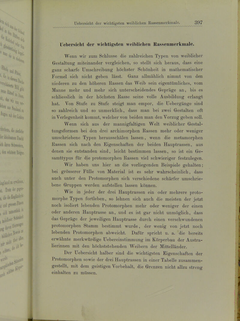 Uebersicht der wichtigsten weiblichen ltasseninerkmale. Wenn wir zum Schlüsse die zalilreiclien Typen von weiblicher Gestaltung miteinander vergleichen, so stellt sich heraus, dass eine 2'anz scharfe Umschreibung höchster Schönheit in mathematischer Formel sich nicht geben lässt. Ganz allmählich nimmt von den niederen zu den höheren Rassen das Weib sein eigentümliches, vom Manne mehr und mehr sich unterscheidendes Gepräge an, bis es schliesslich in der höchsten Rasse seine volle Ausbildung erlangt hat. Von Stufe zu Stufe steigt man empor, die Uebergänge sind so zahlreich und so unmerklich, dass man hei zwei Gestalten oft in Verlegenheit kommt, welcher von beiden man den Vorzug gehen soll. Wenn sich aus der mannigfaltigen Welt weiblicher Gestal- tungsformen bei den drei areliimorphen Rassen mehr oder weniger umschriebene Typen herausschälen lassen, wenn die metamorphen Rassen sich nach den Eigenschaften der beiden Hauptrassen, aus denen sie entstanden sind, leicht bestimmen lassen, so ist ein Ge- samttypus für die protomorphen Rassen viel schwieriger festzulegen. Wir haben uns hier an die vorliegenden Beispiele gehalten; hei grösserer Fülle von Material ist es sehr wahrscheinlich, dass auch unter den Protomorphen sich verschiedene schärfer umschrie- bene Gruppen werden aufstellen lassen können. Wie in jeder der drei Hauptrassen ein oder mehrere proto- morphe Typen fortleben, so lehnen sich auch die meisten der jetzt noch isoliert lebenden Protomorphen mehr oder weniger der einen oder anderen Hauptrasse an, und es ist gar nicht unmöglich, dass das Gepräge der jeweiligen Hauptrasse durch einen verschwundenen protomorphen Stamm bestimmt wurde, der wenig von jetzt noch lebenden Protomorphen abweicht. Dafür spricht u. a. die bereits erwähnte merkwürdige Uebereinstimmung im Körperbau der Austra- lierinnen mit den höchststehenden Weibern der Mittelländer. Der Uebersicht halber sind die wichtigsten Eigenschaften der Protomorphen sowie der drei Hauptrassen in einer Tabelle zusammen- gestellt, mit dem geistigen Vorbehalt, die Grenzen nicht allzu streu» einhalten zu müssen.