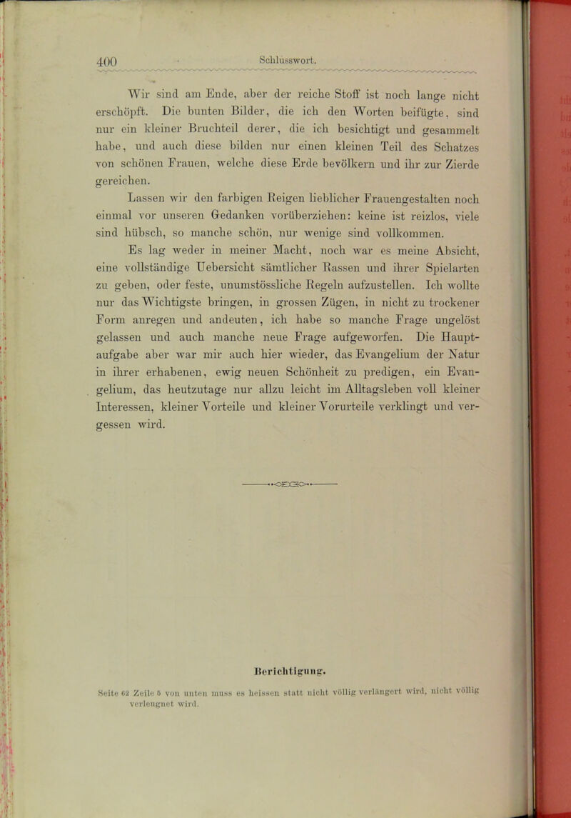 Wir sind am Ende, aber der reiche Stoff ist noch lange nicht erschöpft. Die bunten Bilder, die ich den Worten beifügte, sind nur ein kleiner Bruchteil derer, die ich besichtigt und gesammelt habe, und auch diese bilden nur einen kleinen Teil des Schatzes von schönen Frauen, welche diese Erde bevölkern und ihr zur Zierde gereichen. Lassen wir den farbigen Reigen lieblicher Frauengestalten noch einmal vor unseren Gedanken vorüberziehen: keine ist reizlos, viele sind hübsch, so manche schön, nur wenige sind vollkommen. Es lag weder in meiner Macht, noch war es meine Absicht, eine vollständige Uebersicht sämtlicher Rassen und ihrer Spielarten zu geben, oder feste, unumstössliche Regeln aufzustellen. Ich wollte nur das Wichtigste bringen, in grossen Zügen, in nicht zu trockener Form anregen und andeuten, ich habe so manche Frage ungelöst gelassen und auch manche neue Frage aufgeworfen. Die Haupt- aufgabe aber war mir auch hier wieder, das Evangelium der Natur in ihrer erhabenen, ewig neuen Schönheit zu predigen, ein Evan- gelium, das heutzutage nur allzu leicht im Alltagsleben voll kleiner Interessen, kleiner Vorteile und kleiner Vorurteile verklingt und ver- gessen wird. •OSSO Berichtigung. Seite 62 Zeile 6 von unten muss es heissen statt nicht völlig verlängert wird, nicht völlig verleugnet wird.
