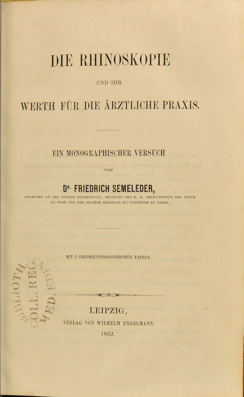 DIE RHTNOSKOPUR UND IHR WERTH FÜR DIE ÄRZTLICHE PRAXIS. EIS MONOGRAPHISCHER VERSUCH VON D» FRIEDRICH SEMELEDER, DOCENTEN AN DER WIEN ER HOCHSCHULE, MITGLIED DER K. K. GESELLSCHAFT DER ARZTE ZU WIEN UND DER SOCIETE MED1CALE DU PANTHEON ZU PARIS. MIT 2 CHROMOLITHOGRAPHISCHEN TAFELN. jC H r. V- O & •SMMM » ySn .,»»« |«n< . *'*» .£? LEIPZIG, VERLAG VON WILHELM ENGELMANN. 1862.