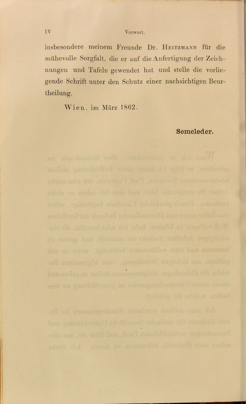 IV Vorwort. insbesondere meinem Freunde Dr. Heitzmann für die mühevolle Sorgfalt, die er auf die Anfertigung der Zeich- nungen und Tafeln gewendet hat und stelle die vorlie- gende Schrift unter den Schutz einer nachsichtigen Beur- theilung. Wien, im März 1862. Semeleder.