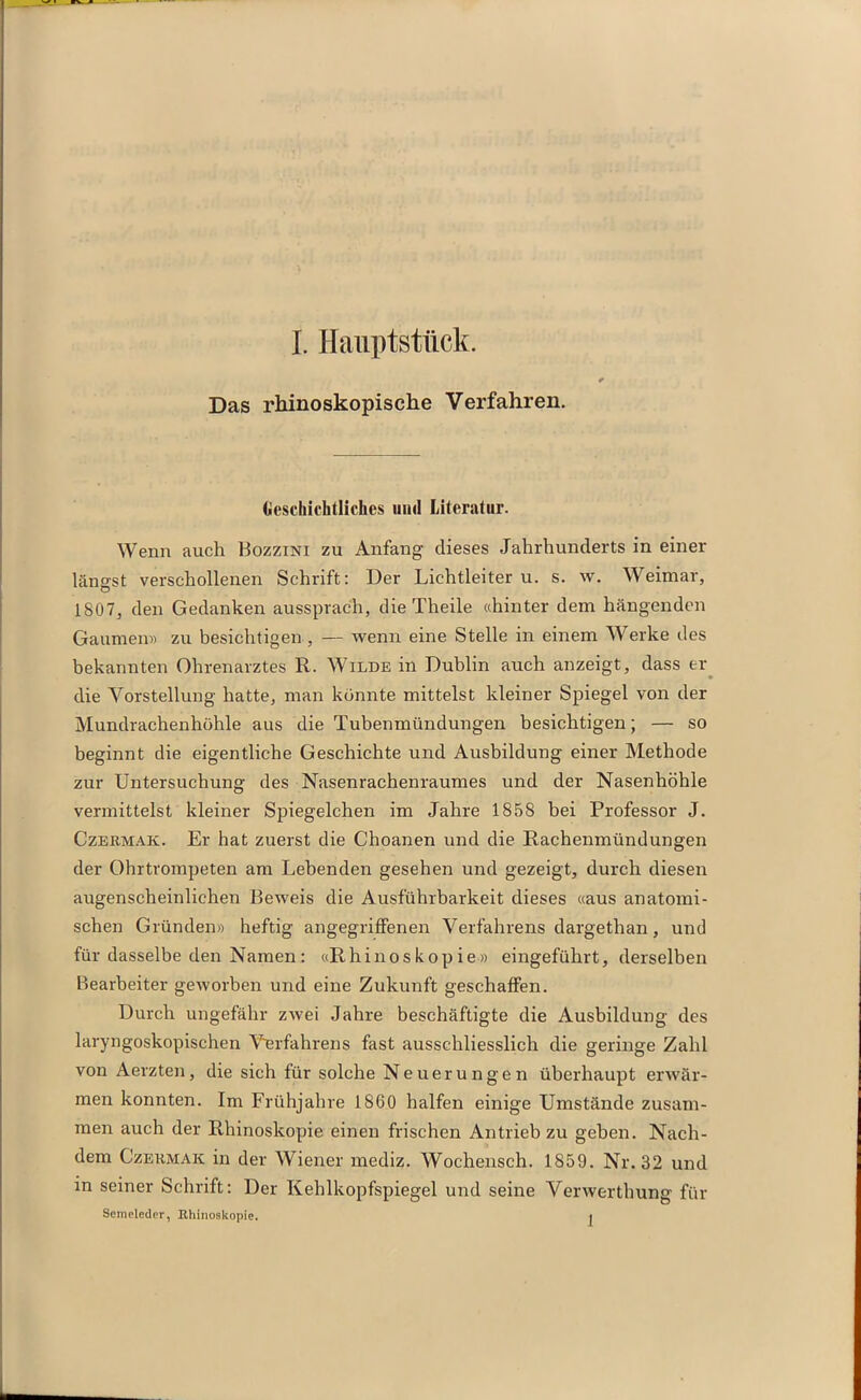 Das rhinoskopische Verfahren. Geschichtliches und Literatur. Wenn auch Bozzini zu Anfang dieses Jahrhunderts in einer längst verschollenen Schrift: Der Lichtleiter u. s. w. Weimar, 1807, den Gedanken aussprach, die Theile «hinter dem hängenden Gaumen» zu besichtigen , — wenn eine Stelle in einem Werke des bekannten Ohrenarztes R. Wilde in Dublin auch anzeigt, dass er die Vorstellung hatte, man könnte mittelst kleiner Spiegel von der Mundrachenhöhle aus die Tubenmündungen besichtigen; — so beginnt die eigentliche Geschichte und Ausbildung einer Methode zur Untersuchung des Nasenrachenraumes und der Nasenhöhle vermittelst kleiner Spiegelchen im Jahre 1858 bei Professor J. Czeämak. Er hat zuerst die Choanen und die Rachenmündungen der Ohrtrompeten am Lebenden gesehen und gezeigt, durch diesen augenscheinlichen Beweis die Ausführbarkeit dieses «aus anatomi- schen Gründen» heftig angegriffenen Verfahrens dargethan, und für dasselbe den Namen: «Rhinoskopie» eingeführt, derselben Bearbeiter geworben und eine Zukunft geschaffen. Durch ungefähr zwei Jahre beschäftigte die Ausbildung des laryngoskopischen Verfahrens fast ausschliesslich die geringe Zahl von Aerzten, die sich für solche Neuerungen überhaupt erwär- men konnten. Im Frühjahre 1860 halfen einige Umstände zusam- men auch der Rhinoskopie einen frischen Antrieb zu geben. Nach- dem Czekmaic in der Wiener mediz. Wochenscli. 1859. Nr. 32 und in seiner Schrift: Der Kehlkopfspiegel und seine Verwerthung für Senieleder, Rhinoskopie. j