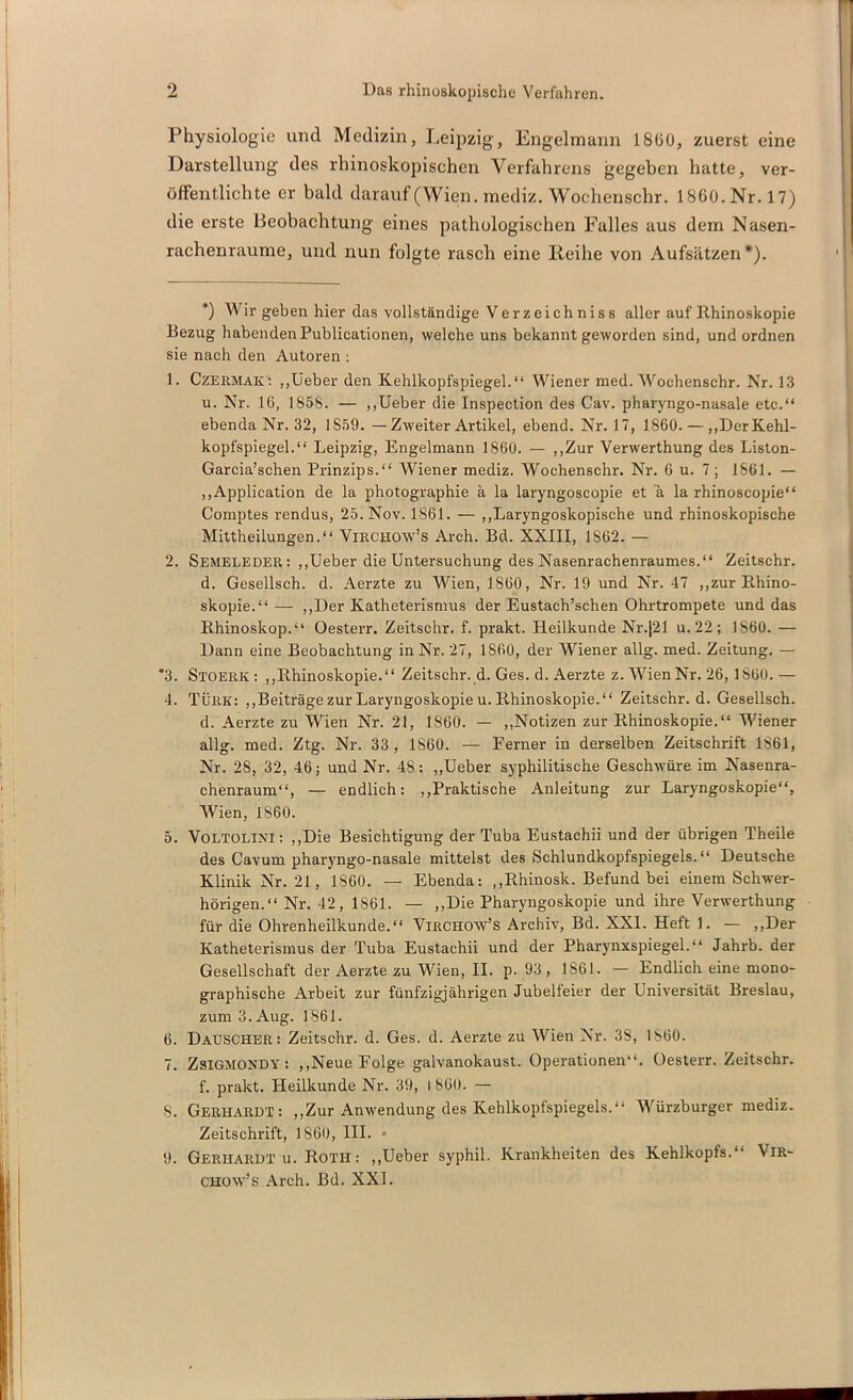 Physiologie und Medizin, Leipzig-, Engelmann 1860, zuerst eine Darstellung des rhinoskopischen Verfahrens gegeben hatte, ver- öffentlichte er bald darauf (Wien, mediz. Wochenschr. 1860.Nr. 17) die erste Beobachtung eines pathologischen Falles aus dem Nasen- rachenraume, und nun folgte rasch eine Reihe von Aufsätzen* *). +) Wir geben hier das vollständige Verzeichniss aller auf Rhinoskopie Bezug habenden Publicationen, welche uns bekannt geworden sind, und ordnen sie nach den Autoren : 1. CzERMAK: „lieber den Kehlkopfspiegel.“ Wiener med. Wochenschr. Nr. 13 u. Nr. 16, 185S. — „Ueber die Inspection des Cav. pharyngo-nasale etc.“ ebenda Nr. 32, 1S59. —Zweiter Artikel, ebend. Nr. 17, 1860. — „Der Kehl- kopfspiegel.“ Leipzig, Engelmann 1860. — „Zur Verwerthung des Liston- Garcia’schen Prinzips.“ Wiener mediz. Wochenschr. Nr. 6 u. 7; 1861. — „Application de la photographie ä la laryngoscopie et a. la rhinoscopie“ Comptes rendus, 25. Nov. 1861. — „Laryngoskopische und rhinoskopische Mittheilungen.“ Virchow’s Arch. Bd. XXIII, 1862. — 2. Semeleder: „Ueber die Untersuchung des Nasenrachenraumes.“ Zeitschr. d. Gesellsch. d. Aerzte zu Wien, 1860, Nr. 19 und Nr. 47 „zur Rhino- skopie.“ — „Der Katheterismus der Eustach’schen Ohrtrompete und das Rhinoskop.“ Oesterr. Zeitschr. f. prakt. Heilkunde Nr.|21 u. 22; 1860. — Dann eine Beobachtung in Nr. 27, 1860, der Wiener allg. med. Zeitung. — *3. Stoerk: „Rhinoskopie.“ Zeitschr. d. Ges. d. Aerzte z. Wien Nr. 26,1860.— 4. Türk: „Beiträge zur Laryngoskopie u. Rhinoskopie.“ Zeitschr. d. Gesellsch. d. Aerzte zu Wien Nr. 21, 1860. — „Notizen zur Rhinoskopie.“ Wiener allg. med. Ztg. Nr. 33, 1S6Ü. — Ferner in derselben Zeitschrift 1861, Nr. 28, 32, 46; und Nr. 48: „Ueber syphilitische Geschwüre im Nasenra- chenraum“, — endlich: „Praktische Anleitung zur Laryngoskopie“, Wien, 1860. 5. Voltolini : „Die Besichtigung der Tuba Eustachii und der übrigen Theile des Cavum pharyngo-nasale mittelst des Schlundkopfspiegels. “ Deutsche Klinik Nr. 21 , 1860. — Ebenda: „Rhinosk. Befund bei einem Schwer- hörigen.“ Nr. 42, 1861. — „Die Pharyngoskopie und ihre Verwerthung für die Ohrenheilkunde.“ Virchow’s Archiv, Bd. XXI. Heft 1. — „Der Katheterismus der Tuba Eustachii und der Pharynxspiegel.“ Jahrb. der Gesellschaft der Aerzte zu Wien, II. p. 93, 1861. — Endlich eine mono- graphische Arbeit zur fünfzigjährigen Jubelfeier der Universität Breslau, zum 3. Aug. 1861. 6. Dauscher: Zeitschr. d. Ges. d. Aerzte zu Wien Nr. 3S, 1860. 7. ZsiGMONDY : „Neue Folge galvanokaust. Operationen“. Oesterr. Zeitschr. f. prakt. Heilkunde Nr. 39, l 86ü. — 8. Gerhardt: „Zur Anwendung des Kehlkopfspiegels.“ Würzburger mediz. Zeitschrift, 1860, III. • 9. Gerhardt u. Roth : „Ueber syphil. Krankheiten des Kehlkopfs.“ Vir- chow’s Arch. Bd. XXL