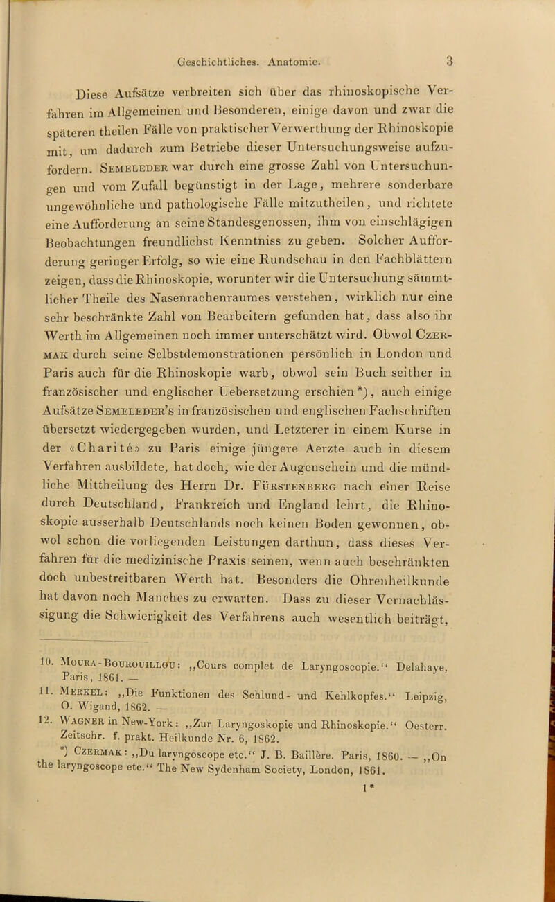 Diese Aufsätze verbreiten sich über das rliinoskopische Ver- fahren im Allgemeinen und Besonderen, einige davon und zwar die späteren theilen Fälle von praktischer Verwerthung der Rhinoskopie mit um dadurch zum Betriebe dieser Untersuchungsweise aufzu- fordern. Semeleder war durch eine grosse Zahl von Untersuchun- gen und vom Zufall begünstigt in der Lage, mehrere sonderbare ungewöhnliche und pathologische Fälle mitzutheilen, und richtete eine Aufforderung an seine Standesgenossen, ihm von einschlägigen Beobachtungen freundlic-hst Kenntniss zu geben. Solcher Auffor- derung geringer Erfolg, so wie eine Rundschau in den Fachblättern zeigen, dass die Rhinoskopie, worunter wir die Untersuchung sämmt- licher Theile des Nasenrachenraumes verstehen, wirklich nur eine sehr beschränkte Zahl von Bearbeitern gefunden hat, dass also ihr Werth im Allgemeinen noch immer unterschätzt wird. Obwol Czer- mak durch seine Selbstdemonstrationen persönlich in London und Paris auch für die Rhinoskopie warb, obwol sein Buch seither in französischer und englischer Uebersetzung erschien*), auch einige Aufsätze Semeleder’s in französischen und englischen Fachschriften übersetzt wiedergegeben wurden, und Letzterer in einem Kurse in der «Charite» zu Paris einige jüngere Aerzte auch in diesem Verfahren ausbildete, hat doch, wie der Augenschein und die münd- liche Mittheilung des Herrn Dr. Fürstenberg nach einer Reise durch Deutschland, Frankreich und England lehrt, die Rhino- skopie ausserhalb Deutschlands noch keinen Boden gewonnen, ob- wol schon die vorliegenden Leistungen darthun, dass dieses Ver- fahren für die medizinische Praxis seinen, wenn auch beschränkten doch unbestreitbaren Werth hat. Besonders die Ohrenheilkunde hat davon noch Manches zu erwarten. Dass zu dieser Vernachläs- sigung die Schwierigkeit des Verfahrens auch wesentlich beiträgt. 10. Moura-Bourouillöü: „Cours complet de Laryngoscopie.“ Delahaye, Paris, 1861. — 11. Merkel: „Die Funktionen des Schlund- und Kehlkopfes.“ Leipzig, 0. Wigand, 1862. - 1-. Wagner in New-York: „Zur Laryngoskopie und Rhinoskopie.“ Oesterr. Zeitschr. f. prakt. Heilkunde Nr. 6, 1862. *) Czermak: „Du laryngoscope etc.“ J. B. Baillere. Paris, 1S60. — „On the laiyngoscope etc.“ The New Sydenham Society, London, 1S61. 1