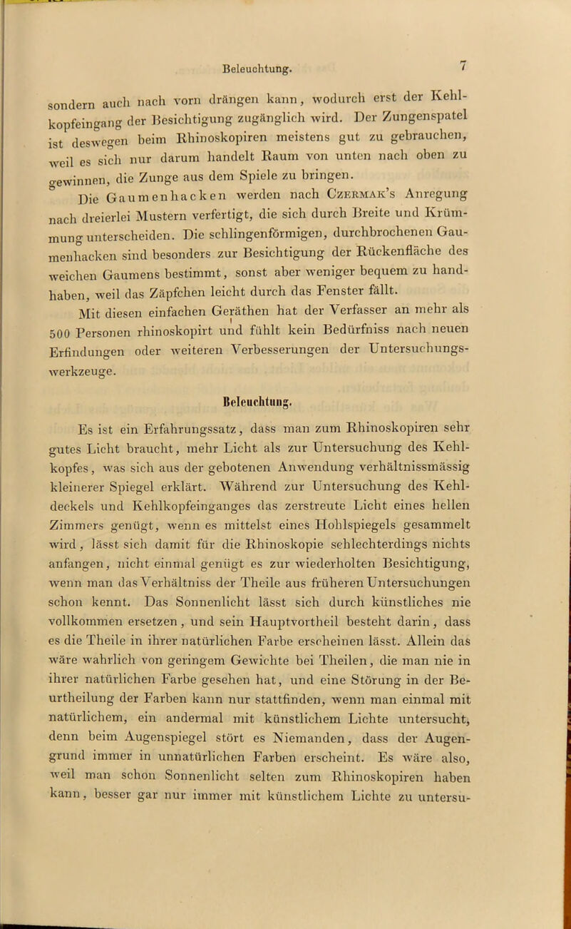 sondern auch nach vorn drängen kann, wodurch erst der Kehl- kopfeingang der Besichtigung zugänglich wird. Der Zungenspatel ist deswegen beim Rhinoskopiren meistens gut zu gebrauchen, weil es sich nur darum handelt Raum von unten nach oben zu Gewinnen, die Zunge aus dem Spiele zu bringen. Die Gaumenhacken werden nach Czermak’s Anregung nach dreierlei Mustern verfertigt, die sich durch Breite und Krüm- mung unterscheiden. Die schlingenförmigen, durchbrochenen Gau- menhacken sind besonders zur Besichtigung der Rückenfläche des weichen Gaumens bestimmt, sonst aber weniger bequem zu hand- haben, weil das Zäpfchen leicht durch das Fenster fällt. Mit diesen einfachen Geräthen hat der Verfasser an mehr als 500 Personen rhinoskopirt und fühlt kein Bedürfniss nach neuen Erfindungen oder weiteren Verbesserungen der Untersuchungs- werkzeuge. Beleuchtung. Es ist ein Erfahrungssatz, dass man zum Rhinoskopiren sehr gutes Licht braucht, mehr Licht als zur Untersuchung des Kehl- kopfes, was sich aus der gebotenen Anwendung verhältnissmässig kleinerer Spiegel erklärt. Während zur Untersuchung des Kehl- deckels und Kehlkopfeinganges das zerstreute Licht eines hellen Zimmers genügt, wenn es mittelst eines Hohlspiegels gesammelt wird, lässt sich damit für die Rhinoskopie schlechterdings nichts anfangen, nicht einmal genügt es zur wiederholten Besichtigung, wenn man das Verhältniss der Theile aus früheren Untersuchungen schon kennt. Das Sonnenlicht lässt sich durch künstliches nie vollkommen ersetzen, und sein Hauptvortheil besteht darin, dass es die Theile in ihrer natürlichen Farbe erscheinen lässt. Allein das wäre wahrlich von geringem Gewichte bei Theilen, die man nie in ihrer natürlichen Farbe gesehen hat, und eine Störung in der Be- urtheilung der Farben kann nur stattfinden, wenn man einmal mit natürlichem, ein andermal mit künstlichem Lichte untersucht, denn beim Augenspiegel stört es Niemanden, dass der Augen- grund immer in unnatürlichen Farben erscheint. Es wäre also, weil man schon Sonnenlicht selten zum Rhinoskopiren haben kann, besser gar nur immer mit künstlichem Lichte zu untersu-