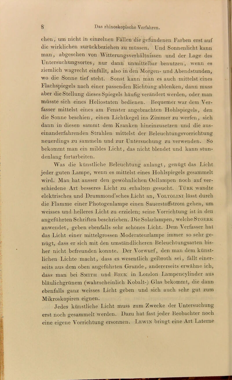 eben, um nicht in einzelnen Fällen die gefundenen Farben erst auf die wirklichen zurückbeziehen zu müssen. Und Sonnenlicht kann man, abgesehen von Witterungsverhältnissen und der Lage des Untersuchungsortes, nur dann unmittelbar benutzen, wenn es ziemlich wagrecht einfällt, also in den Morgen- und Abendstunden, wo die Sonne tief steht. Sonst kann man es auch mittelst eines Flachspiegels nach einer passenden Richtung ablenken, dann muss aber die Stellung dieses Spiegels häufig verändert werden, oder man müsste sich eines Heliostaten bedienen. Requemer war dem Ver- fasser mittelst eines am Fenster angebrachten Hohlspiegels, den die Sonne beschien, einen Lichtkegel ins Zimmer zu werfen, sich dann in diesen sammt dem Kranken hineinzusetzen und die aus- I einanderfahrenden Strahlen mittelst der Beleuchtungsvorrichtung neuerdings zu sammeln und zur Untersuchung zu verwenden. So bekommt man ein mildes Licht, das nicht blendet und kann stun- denlang fortarbeiten. Was die künstliche Beleuchtung anlangt, genügt das Licht jeder guten Lampe, wenn es mittelst eines Hohlspiegels gesammelt wird. Man hat ausser den gewöhnlichen Oellampen noch auf ver- schiedene Art besseres Licht zu erhalten gesucht. Türk wandte elektrisches und Drummond’sches Licht an, Voltolini lässt durch die Flamme einer Photogenlampe einen Sauerstoffstrom gehen, um weisses und helleres Licht zu erzielen; seine Vorrichtung ist in den angeführten Schriften beschrieben. Die Solarlampen, welche Stoerk anwendet, geben ebenfalls sehr schönes Licht. Dem ’S erfasser hat das Licht einer mittelgrossen Moderateurlampe immer so sehr ge- nügt, dass er sich mit den umständlicheren Beleuchtungsarten bis- her nicht befreunden konnte. Der Vorwurf, den man dem künst- lichen Lichte macht, dass es wesentlich gelbroth sei, fällt einer- seits aus dem oben angeführten Grunde, andererseits erwähne ich, dass man bei Smith und Beck in London Lampencylinder aus bläulichgrünem (wahrscheinlich Kobalt-) Glas bekommt, die dann ebenfalls ganz weisses Licht geben und sich auch sehr gut zum Mikroskopiren eignen. Jedes künstliche Licht muss zum Zwecke der Untersuchung erst noch gesammelt werden. Dazu hat fast jeder Beobachter noch eine eigene Vorrichtung ersonnen. Lewik bringt eine Art Laterne