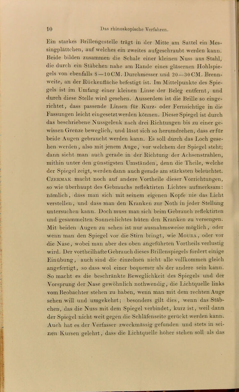 Lin starkes Brillengestelle trägt in der Mitte am Sattel ein Mes- singplättchen, auf welches ein zweites aufgeschraubt werden kann. Beide bilden zusammen die Schale einer kleinen Nuss aus Stahl, die durch ein Stäbchen nahe am Rande eines gläsernen Hohlspie- gels von ebenfalls 8 —10 CM. Durchmesser und 20 — 30 CM. Brenn- weite, an der Riickenfläche befestigt ist. Im Mittelpunkte des Spie- gels ist im Umfang einer kleinen Linse der Beleg entfernt, und durch diese Stelle wird gesehen. Ausserdem ist die Brille so einge- richtet, dass passende Linsen für Kurz- oder Fernsichtige in die Fassungen leicht eingesetzt werden können. Dieser Spiegel ist durch das beschriebene Nussgelenk nach drei Richtungen bis zu einer ge- wissen Grenze beweglich, und lässt sich so herumdrehen, dass er für beide Augen gebraucht werden kann. Es soll durch das Loch gese- hen werden, also mit jenem Auge, vor welchem der Spiegel steht; dann sieht man auch gerade in der Richtung der Achsenstrahlen, mithin unter den günstigsten Umständen, denn die Theile, welche der Spiegel zeigt, werden dann auch gerade am stärksten beleuchtet. Czermaic macht noch auf andere Vortheile dieser Vorrichtungen, so wie überhaupt des Gebrauchs reflektirten Lichtes aufmerksam: nämlich, dass man sich mit seinem eigenen Kopfe nie das Licht verstellen, und dass man den Kranken zur Noth in jeder Stellung untersuchen kann. Doch muss man sich beim Gebrauch reflektirten und gesammelten Sonnenlichtes hüten den Kranken zu Arersengen. Mit beiden Augen zu sehen ist nur ausnahmsweise möglich, oder wenn man den Spiegel vor die Stirn bringt, wie Moura, oder vor die Nase, wobei man aber des oben angeführten Vortheils verlustig wird. Der vortheilhafte Gebrauch dieses Brillenspiegels fordert einige Einübung, auch sind die einzelnen nicht alle vollkommen gleich angefertigt, so dass wol einer bequemer als der andere sein kann. So macht es die beschränkte Beweglichkeit des Spiegels und der Vorsprung der Nase gewöhnlich nothwendig, die Lichtquelle links vom Beobachter stehen zu haben, wenn man mit dem rechten Auge sehen will und umgekehrt; besonders gilt dies, wenn das Stäb- chen, das die Nuss mit dem Spiegel verbindet, kurz ist, weil dann der Spiegel nicht weit gegen die Schläfenseite gerückt werden kann. Auch hat es der Verfasser zweckmässig gefunden und stets in sei- nen Kursen gelehrt, dass die Lichtquelle höher stehen soll als das