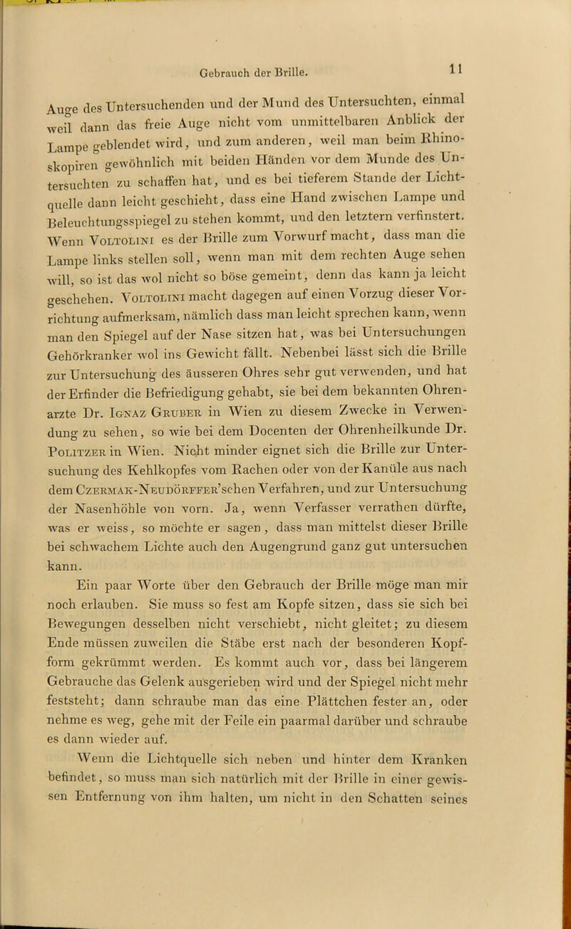 Gebrauch der Brille. Auo-e des Untersuchenden und der Mund des Untersuchten, einmal weil dann das freie Auge nicht vom unmittelbaren Anblick der Lampe geblendet wird, und zum anderen, weil man beim Rhxno- skopiren gewöhnlich mit beiden Händen vor dem Munde des Un- tersuchten zu schaffen hat, und es bei tieferem Stande der Licht- quelle dann leicht geschieht, dass eine Hand zwischen Lampe und Beleuchtungsspiegel zu stehen kommt, und den letztem verfinstert. Wenn Voltolini es der Brille zum Vorwurf macht, dass man die Lampe links stellen soll, wenn man mit dem rechten Auge sehen will, so ist das wol nicht so böse gemeint, denn das kann ja leicht geschehen. Voltolini macht dagegen auf einen Vorzug dieser Vor- richtung aufmerksam, nämlich dass man leicht sprechen kann, wenn man den Spiegel auf der Nase sitzen hat, was bei Untersuchungen Gehörkranker wol ms Gewicht fällt. Nebenbei lässt sich die Bulle zur Untersuchung des äusseren Ohres sehr gut verwenden, und hat der Erfinder die Befriedigung gehabt, sie bei dem bekannten Ohren- arzte Dr. Ignaz Gruber in Wien zu diesem Zwecke in Verwen- dung zu sehen, so wie bei dem Uocenten der Ohrenheilkunde Dr. Politzer in Wien. Nicht minder eignet sich die Brille zur Unter- suchung des Kehlkopfes vom Rachen oder von der Kanüle aus nach dem CzERMAK-NEUDÖRFFER’schen Verfahren, und zur Untersuchung der Nasenhöhle von vorn. Ja, wenn Verfasser verrathen dürfte, was er weiss, so möchte er sagen, dass man mittelst dieser Brille bei schwachem Lichte auch den Augengrund ganz gut untersuchen kann. Ein paar Worte über den Gebrauch der Brille möge man mir noch erlauben. Sie muss so fest am Kopfe sitzen, dass sie sich bei Bewegungen desselben nicht verschiebt, nicht gleitet; zu diesem Ende müssen zuweilen die Stäbe erst nach der besonderen Kopf- form gekrümmt werden. Es kommt auch vor, dass bei längerem Gebrauche das Gelenk ausgerieben wird und der Spiegel nicht mehr feststeht; dann schraube man das eine Plättchen fester an, oder nehme es weg, gehe mit der Feile ein paarmal darüber und schraube es dann wieder auf. Wenn die Lichtquelle sich neben und hinter dem Kranken befindet, so muss man sich natürlich mit der Brille in einer gewis- sen Entfernung von ihm halten, um nicht in den Schatten seines